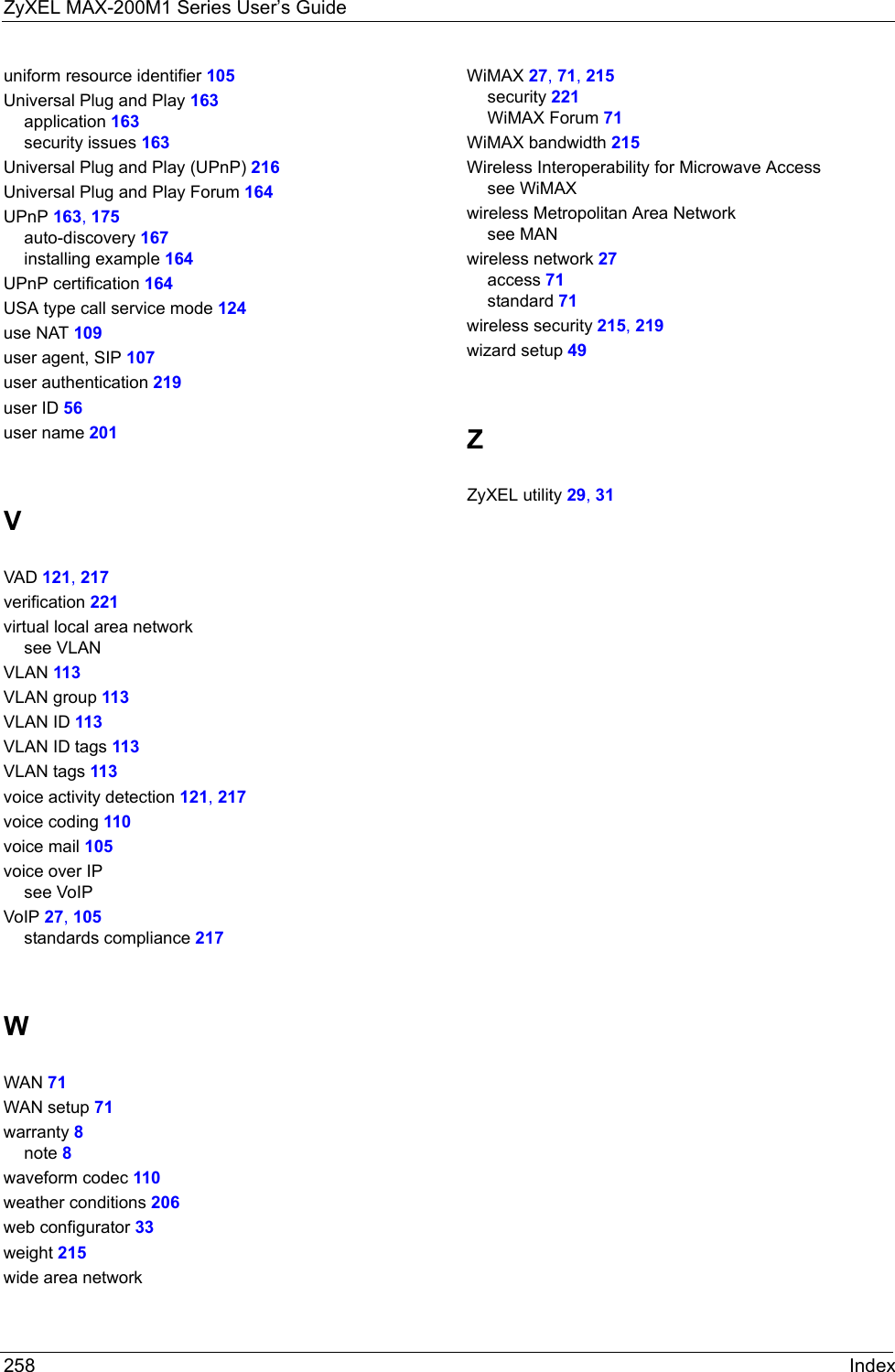 ZyXEL MAX-200M1 Series User’s Guide258 Indexuniform resource identifier 105Universal Plug and Play 163application 163security issues 163Universal Plug and Play (UPnP) 216Universal Plug and Play Forum 164UPnP 163, 175auto-discovery 167installing example 164UPnP certification 164USA type call service mode 124use NAT 109user agent, SIP 107user authentication 219user ID 56user name 201VVAD 121, 217verification 221virtual local area networksee VLANVLAN 113VLAN group 113VLAN ID 113VLAN ID tags 113VLAN tags 113voice activity detection 121, 217voice coding 110voice mail 105voice over IPsee VoIPVoIP 27, 105standards compliance 217WWAN 71WAN setup 71warranty 8note 8waveform codec 110weather conditions 206web configurator 33weight 215wide area networkWiMAX 27, 71, 215security 221WiMAX Forum 71WiMAX bandwidth 215Wireless Interoperability for Microwave Accesssee WiMAXwireless Metropolitan Area Networksee MANwireless network 27access 71standard 71wireless security 215, 219wizard setup 49ZZyXEL utility 29, 31