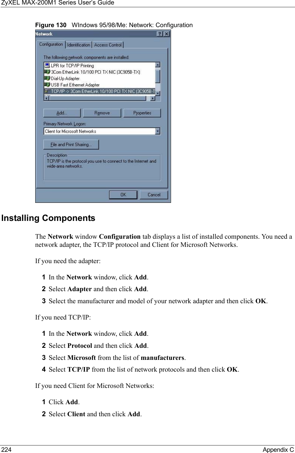 ZyXEL MAX-200M1 Series User’s Guide224 Appendix CFigure 130   WIndows 95/98/Me: Network: ConfigurationInstalling ComponentsThe Network window Configuration tab displays a list of installed components. You need a network adapter, the TCP/IP protocol and Client for Microsoft Networks.If you need the adapter:1In the Network window, click Add.2Select Adapter and then click Add.3Select the manufacturer and model of your network adapter and then click OK.If you need TCP/IP:1In the Network window, click Add.2Select Protocol and then click Add.3Select Microsoft from the list of manufacturers.4Select TCP/IP from the list of network protocols and then click OK.If you need Client for Microsoft Networks:1Click Add.2Select Client and then click Add.