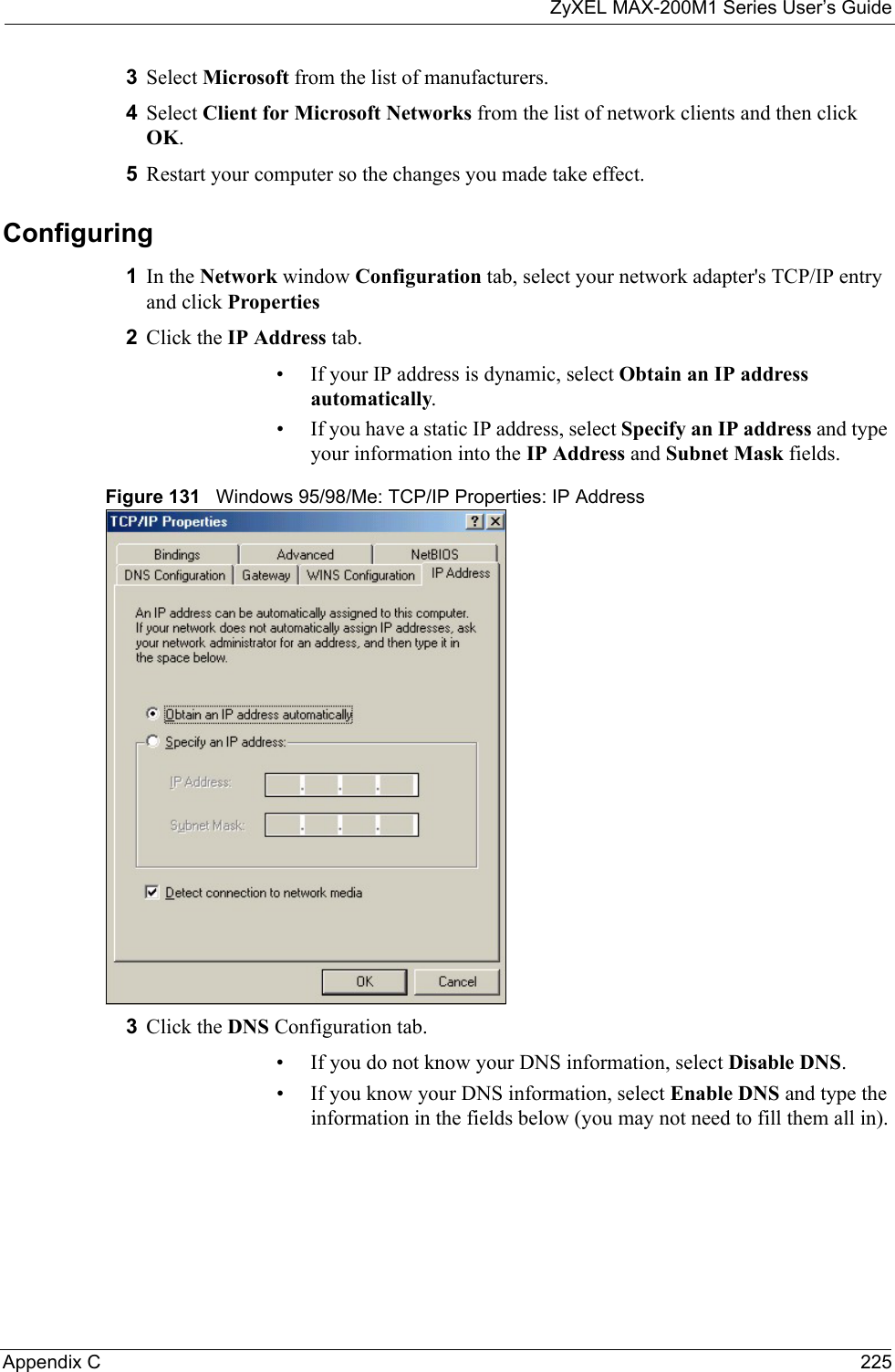 ZyXEL MAX-200M1 Series User’s GuideAppendix C 2253Select Microsoft from the list of manufacturers.4Select Client for Microsoft Networks from the list of network clients and then click OK.5Restart your computer so the changes you made take effect.Configuring 1In the Network window Configuration tab, select your network adapter&apos;s TCP/IP entry and click Properties2Click the IP Address tab.• If your IP address is dynamic, select Obtain an IP address automatically. • If you have a static IP address, select Specify an IP address and type your information into the IP Address and Subnet Mask fields.Figure 131   Windows 95/98/Me: TCP/IP Properties: IP Address3Click the DNS Configuration tab.• If you do not know your DNS information, select Disable DNS.• If you know your DNS information, select Enable DNS and type the information in the fields below (you may not need to fill them all in).