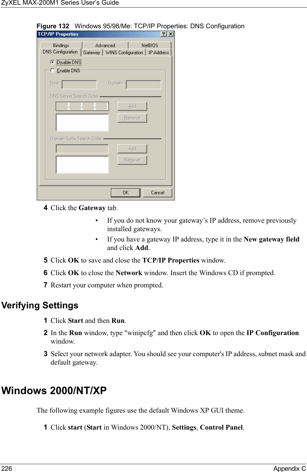 ZyXEL MAX-200M1 Series User’s Guide226 Appendix CFigure 132   Windows 95/98/Me: TCP/IP Properties: DNS Configuration4Click the Gateway tab.• If you do not know your gateway’s IP address, remove previously installed gateways.• If you have a gateway IP address, type it in the New gateway field and click Add.5Click OK to save and close the TCP/IP Properties window.6Click OK to close the Network window. Insert the Windows CD if prompted.7Restart your computer when prompted.Verifying Settings1Click Start and then Run.2In the Run window, type &quot;winipcfg&quot; and then click OK to open the IP Configuration window.3Select your network adapter. You should see your computer&apos;s IP address, subnet mask and default gateway.Windows 2000/NT/XPThe following example figures use the default Windows XP GUI theme.1Click start (Start in Windows 2000/NT), Settings, Control Panel.