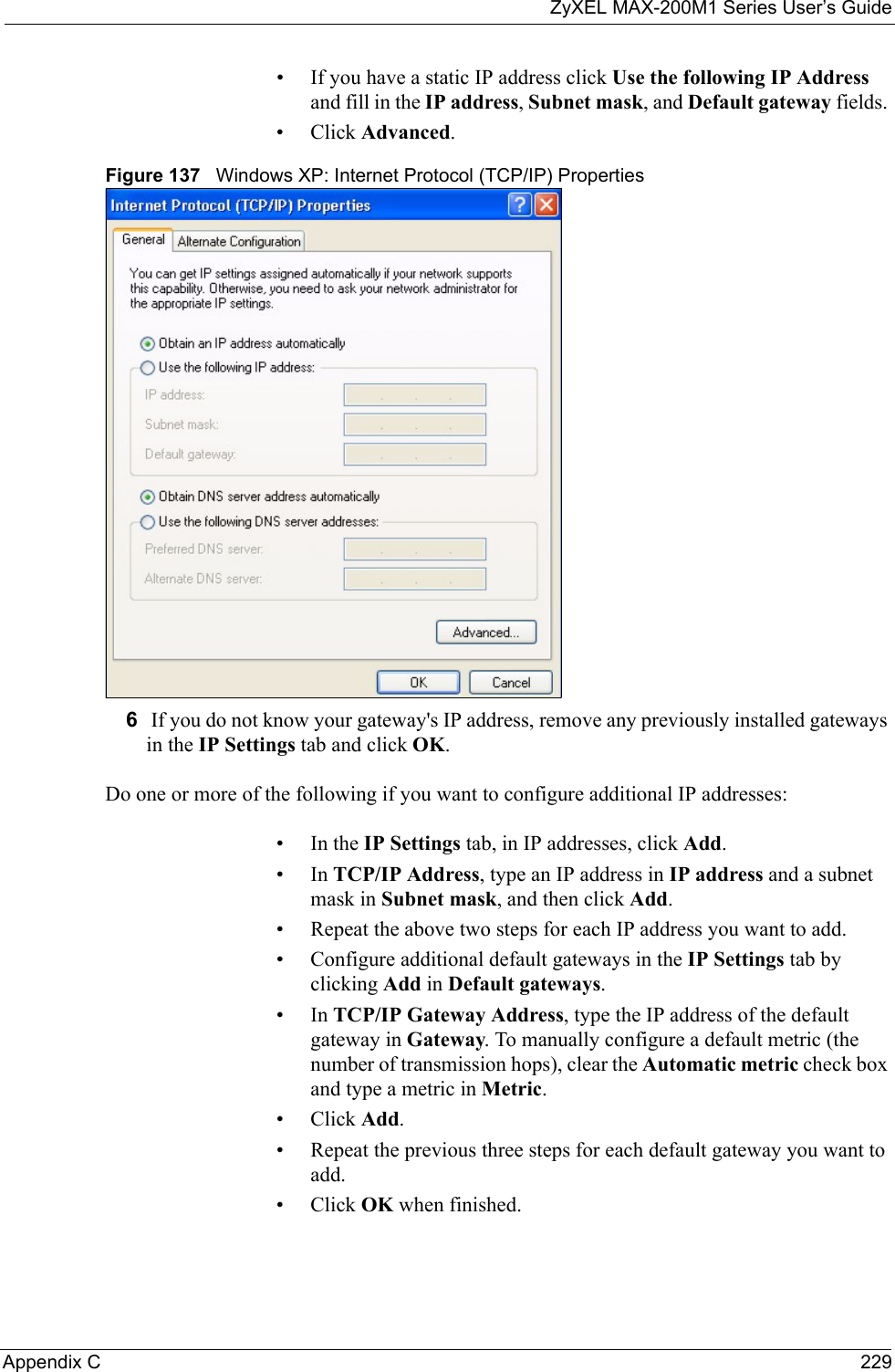 ZyXEL MAX-200M1 Series User’s GuideAppendix C 229• If you have a static IP address click Use the following IP Address and fill in the IP address, Subnet mask, and Default gateway fields. • Click Advanced.Figure 137   Windows XP: Internet Protocol (TCP/IP) Properties6 If you do not know your gateway&apos;s IP address, remove any previously installed gateways in the IP Settings tab and click OK.Do one or more of the following if you want to configure additional IP addresses:•In the IP Settings tab, in IP addresses, click Add.•In TCP/IP Address, type an IP address in IP address and a subnet mask in Subnet mask, and then click Add.• Repeat the above two steps for each IP address you want to add.• Configure additional default gateways in the IP Settings tab by clicking Add in Default gateways.•In TCP/IP Gateway Address, type the IP address of the default gateway in Gateway. To manually configure a default metric (the number of transmission hops), clear the Automatic metric check box and type a metric in Metric.• Click Add. • Repeat the previous three steps for each default gateway you want to add.• Click OK when finished.