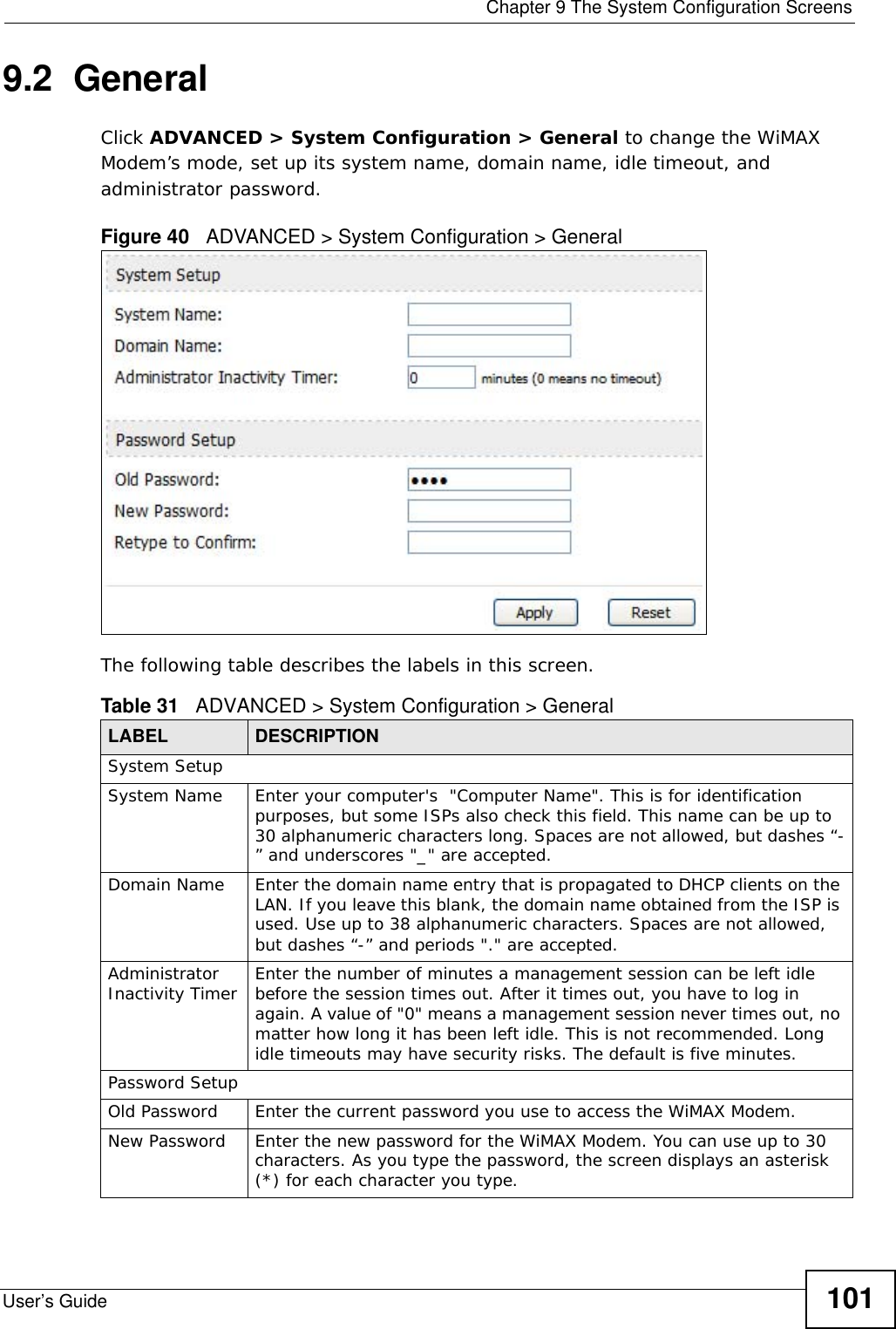  Chapter 9 The System Configuration ScreensUser’s Guide 1019.2  General Click ADVANCED &gt; System Configuration &gt; General to change the WiMAX Modem’s mode, set up its system name, domain name, idle timeout, and administrator password.Figure 40   ADVANCED &gt; System Configuration &gt; GeneralThe following table describes the labels in this screen.Table 31   ADVANCED &gt; System Configuration &gt; GeneralLABEL DESCRIPTIONSystem SetupSystem Name Enter your computer&apos;s  &quot;Computer Name&quot;. This is for identification purposes, but some ISPs also check this field. This name can be up to 30 alphanumeric characters long. Spaces are not allowed, but dashes “-” and underscores &quot;_&quot; are accepted.Domain Name Enter the domain name entry that is propagated to DHCP clients on the LAN. If you leave this blank, the domain name obtained from the ISP is used. Use up to 38 alphanumeric characters. Spaces are not allowed, but dashes “-” and periods &quot;.&quot; are accepted.Administrator Inactivity Timer Enter the number of minutes a management session can be left idle before the session times out. After it times out, you have to log in again. A value of &quot;0&quot; means a management session never times out, no matter how long it has been left idle. This is not recommended. Long idle timeouts may have security risks. The default is five minutes. Password SetupOld Password Enter the current password you use to access the WiMAX Modem.New Password Enter the new password for the WiMAX Modem. You can use up to 30 characters. As you type the password, the screen displays an asterisk (*) for each character you type.