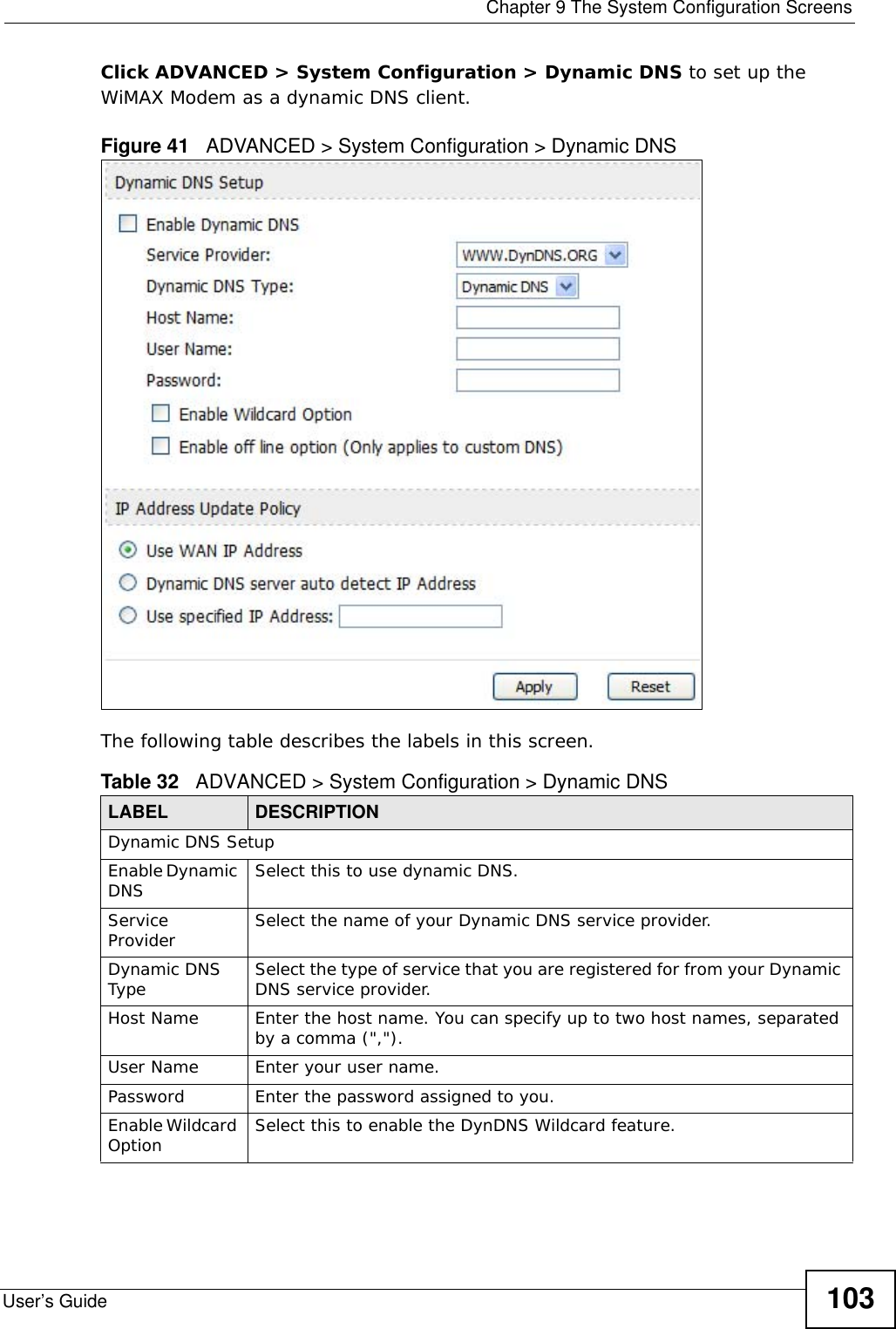  Chapter 9 The System Configuration ScreensUser’s Guide 103Click ADVANCED &gt; System Configuration &gt; Dynamic DNS to set up the WiMAX Modem as a dynamic DNS client.Figure 41   ADVANCED &gt; System Configuration &gt; Dynamic DNSThe following table describes the labels in this screen.Table 32   ADVANCED &gt; System Configuration &gt; Dynamic DNSLABEL DESCRIPTIONDynamic DNS SetupEnable Dynamic DNS Select this to use dynamic DNS.Service Provider Select the name of your Dynamic DNS service provider.Dynamic DNS Type Select the type of service that you are registered for from your Dynamic DNS service provider.Host Name Enter the host name. You can specify up to two host names, separated by a comma (&quot;,&quot;).User Name Enter your user name.Password Enter the password assigned to you.Enable Wildcard Option Select this to enable the DynDNS Wildcard feature.