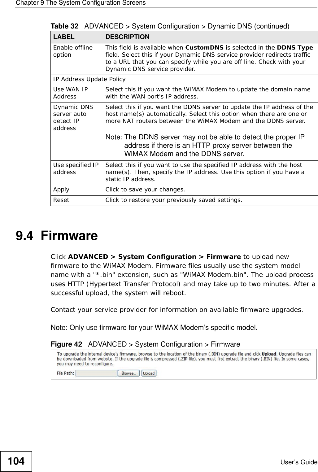 Chapter 9 The System Configuration ScreensUser’s Guide1049.4  FirmwareClick ADVANCED &gt; System Configuration &gt; Firmware to upload new firmware to the WiMAX Modem. Firmware files usually use the system model name with a &quot;*.bin&quot; extension, such as &quot;WiMAX Modem.bin&quot;. The upload process uses HTTP (Hypertext Transfer Protocol) and may take up to two minutes. After a successful upload, the system will reboot. Contact your service provider for information on available firmware upgrades.Note: Only use firmware for your WiMAX Modem’s specific model.Figure 42   ADVANCED &gt; System Configuration &gt; FirmwareEnable offline option This field is available when CustomDNS is selected in the DDNS Type field. Select this if your Dynamic DNS service provider redirects traffic to a URL that you can specify while you are off line. Check with your Dynamic DNS service provider.IP Address Update PolicyUse WAN IP Address Select this if you want the WiMAX Modem to update the domain name with the WAN port&apos;s IP address.Dynamic DNS server auto detect IP addressSelect this if you want the DDNS server to update the IP address of the host name(s) automatically. Select this option when there are one or more NAT routers between the WiMAX Modem and the DDNS server.Note: The DDNS server may not be able to detect the proper IP address if there is an HTTP proxy server between the WiMAX Modem and the DDNS server.Use specified IP address Select this if you want to use the specified IP address with the host name(s). Then, specify the IP address. Use this option if you have a static IP address.Apply Click to save your changes.Reset Click to restore your previously saved settings.Table 32   ADVANCED &gt; System Configuration &gt; Dynamic DNS (continued)LABEL DESCRIPTION