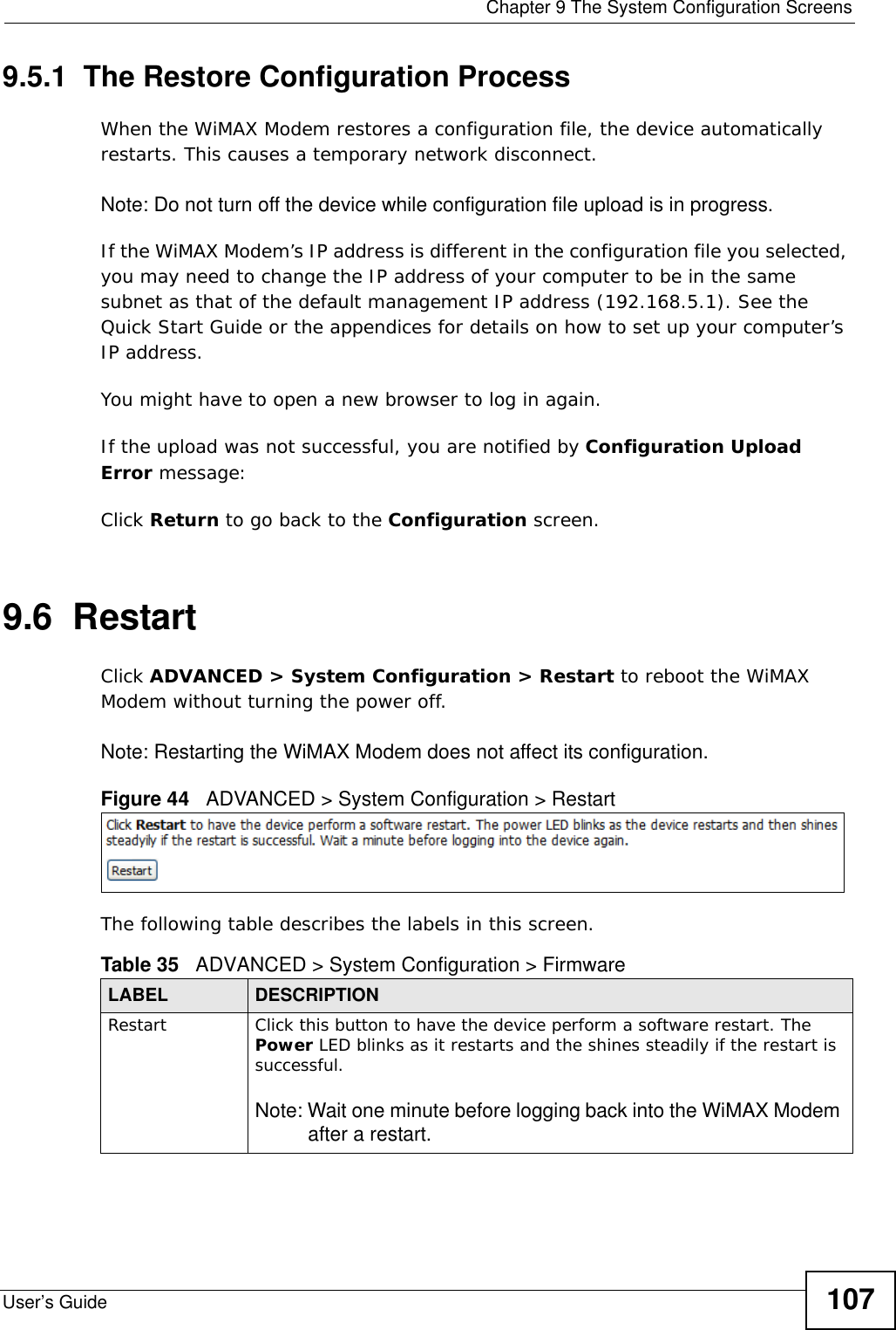  Chapter 9 The System Configuration ScreensUser’s Guide 1079.5.1  The Restore Configuration ProcessWhen the WiMAX Modem restores a configuration file, the device automatically restarts. This causes a temporary network disconnect. Note: Do not turn off the device while configuration file upload is in progress.If the WiMAX Modem’s IP address is different in the configuration file you selected, you may need to change the IP address of your computer to be in the same subnet as that of the default management IP address (192.168.5.1). See the Quick Start Guide or the appendices for details on how to set up your computer’s IP address.You might have to open a new browser to log in again.If the upload was not successful, you are notified by Configuration Upload Error message:Click Return to go back to the Configuration screen.9.6  RestartClick ADVANCED &gt; System Configuration &gt; Restart to reboot the WiMAX Modem without turning the power off.Note: Restarting the WiMAX Modem does not affect its configuration.Figure 44   ADVANCED &gt; System Configuration &gt; RestartThe following table describes the labels in this screen.    Table 35   ADVANCED &gt; System Configuration &gt; FirmwareLABEL DESCRIPTIONRestart  Click this button to have the device perform a software restart. The Power LED blinks as it restarts and the shines steadily if the restart is successful.Note: Wait one minute before logging back into the WiMAX Modem after a restart.