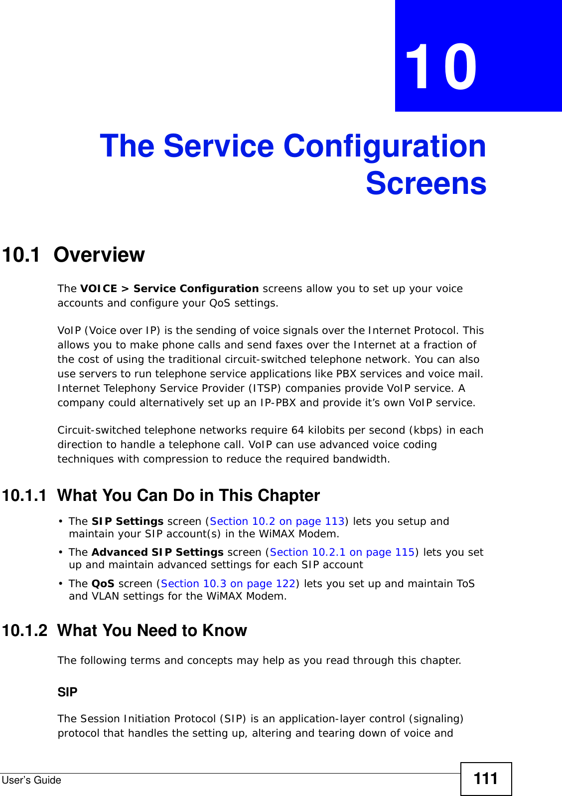 User’s Guide 111CHAPTER  10 The Service ConfigurationScreens10.1  OverviewThe VOICE &gt; Service Configuration screens allow you to set up your voice accounts and configure your QoS settings.VoIP (Voice over IP) is the sending of voice signals over the Internet Protocol. This allows you to make phone calls and send faxes over the Internet at a fraction of the cost of using the traditional circuit-switched telephone network. You can also use servers to run telephone service applications like PBX services and voice mail. Internet Telephony Service Provider (ITSP) companies provide VoIP service. A company could alternatively set up an IP-PBX and provide it’s own VoIP service.Circuit-switched telephone networks require 64 kilobits per second (kbps) in each direction to handle a telephone call. VoIP can use advanced voice coding techniques with compression to reduce the required bandwidth.10.1.1  What You Can Do in This Chapter•The SIP Settings screen (Section 10.2 on page 113) lets you setup and maintain your SIP account(s) in the WiMAX Modem.•The Advanced SIP Settings screen (Section 10.2.1 on page 115) lets you set up and maintain advanced settings for each SIP account•The QoS screen (Section 10.3 on page 122) lets you set up and maintain ToS and VLAN settings for the WiMAX Modem.10.1.2  What You Need to KnowThe following terms and concepts may help as you read through this chapter.SIPThe Session Initiation Protocol (SIP) is an application-layer control (signaling) protocol that handles the setting up, altering and tearing down of voice and 