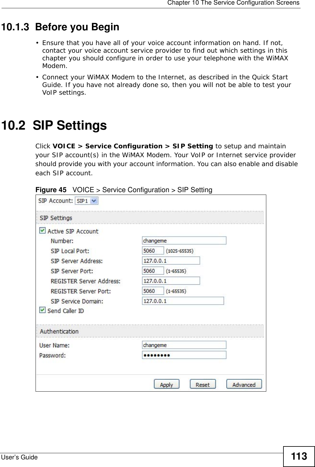  Chapter 10 The Service Configuration ScreensUser’s Guide 11310.1.3  Before you Begin• Ensure that you have all of your voice account information on hand. If not, contact your voice account service provider to find out which settings in this chapter you should configure in order to use your telephone with the WiMAX Modem.• Connect your WiMAX Modem to the Internet, as described in the Quick Start Guide. If you have not already done so, then you will not be able to test your VoIP settings.10.2  SIP SettingsClick VOICE &gt; Service Configuration &gt; SIP Setting to setup and maintain your SIP account(s) in the WiMAX Modem. Your VoIP or Internet service provider should provide you with your account information. You can also enable and disable each SIP account.Figure 45   VOICE &gt; Service Configuration &gt; SIP Setting