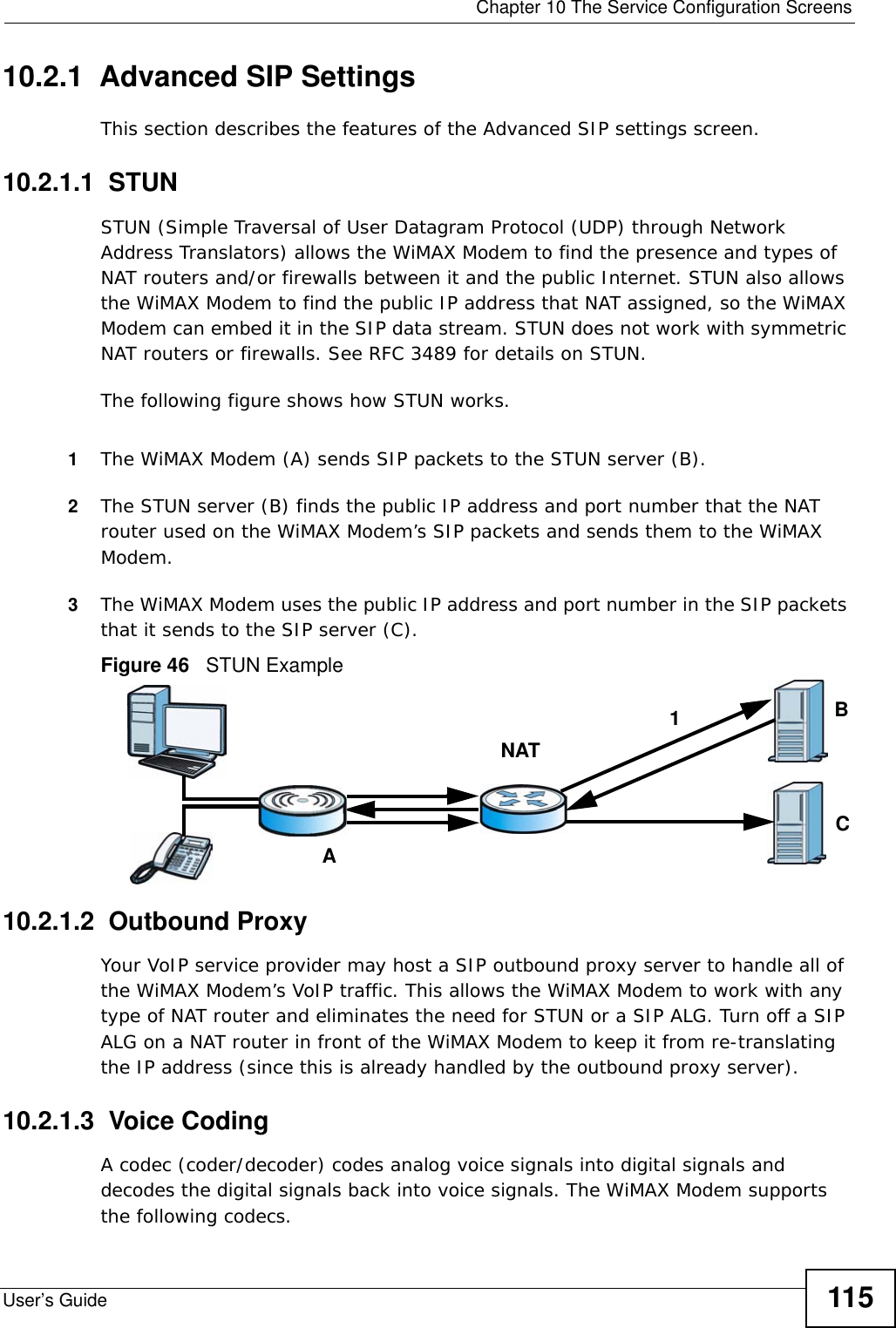  Chapter 10 The Service Configuration ScreensUser’s Guide 11510.2.1  Advanced SIP SettingsThis section describes the features of the Advanced SIP settings screen.10.2.1.1  STUNSTUN (Simple Traversal of User Datagram Protocol (UDP) through Network Address Translators) allows the WiMAX Modem to find the presence and types of NAT routers and/or firewalls between it and the public Internet. STUN also allows the WiMAX Modem to find the public IP address that NAT assigned, so the WiMAX Modem can embed it in the SIP data stream. STUN does not work with symmetric NAT routers or firewalls. See RFC 3489 for details on STUN.The following figure shows how STUN works. 1The WiMAX Modem (A) sends SIP packets to the STUN server (B).2The STUN server (B) finds the public IP address and port number that the NAT router used on the WiMAX Modem’s SIP packets and sends them to the WiMAX Modem.3The WiMAX Modem uses the public IP address and port number in the SIP packets that it sends to the SIP server (C).Figure 46   STUN Example10.2.1.2  Outbound ProxyYour VoIP service provider may host a SIP outbound proxy server to handle all of the WiMAX Modem’s VoIP traffic. This allows the WiMAX Modem to work with any type of NAT router and eliminates the need for STUN or a SIP ALG. Turn off a SIP ALG on a NAT router in front of the WiMAX Modem to keep it from re-translating the IP address (since this is already handled by the outbound proxy server).10.2.1.3  Voice CodingA codec (coder/decoder) codes analog voice signals into digital signals and decodes the digital signals back into voice signals. The WiMAX Modem supports the following codecs.ABCNAT1