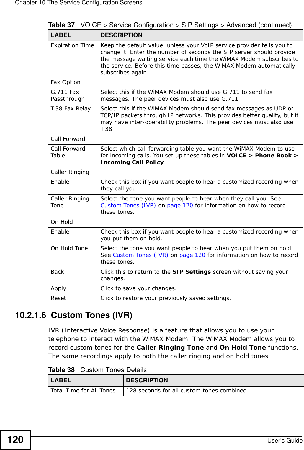 Chapter 10 The Service Configuration ScreensUser’s Guide12010.2.1.6  Custom Tones (IVR)IVR (Interactive Voice Response) is a feature that allows you to use your telephone to interact with the WiMAX Modem. The WiMAX Modem allows you to record custom tones for the Caller Ringing Tone and On Hold Tone functions. The same recordings apply to both the caller ringing and on hold tones. Expiration Time Keep the default value, unless your VoIP service provider tells you to change it. Enter the number of seconds the SIP server should provide the message waiting service each time the WiMAX Modem subscribes to the service. Before this time passes, the WiMAX Modem automatically subscribes again.Fax OptionG.711 Fax Passthrough Select this if the WiMAX Modem should use G.711 to send fax messages. The peer devices must also use G.711.T.38 Fax Relay Select this if the WiMAX Modem should send fax messages as UDP or TCP/IP packets through IP networks. This provides better quality, but it may have inter-operability problems. The peer devices must also use T.38.Call ForwardCall Forward Table Select which call forwarding table you want the WiMAX Modem to use for incoming calls. You set up these tables in VOICE &gt; Phone Book &gt; Incoming Call Policy.Caller RingingEnable Check this box if you want people to hear a customized recording when they call you. Caller Ringing Tone Select the tone you want people to hear when they call you. See Custom Tones (IVR) on page 120 for information on how to record these tones.On HoldEnable Check this box if you want people to hear a customized recording when you put them on hold. On Hold Tone Select the tone you want people to hear when you put them on hold. See Custom Tones (IVR) on page 120 for information on how to record these tones.Back Click this to return to the SIP Settings screen without saving your changes.Apply Click to save your changes.Reset Click to restore your previously saved settings.Table 37   VOICE &gt; Service Configuration &gt; SIP Settings &gt; Advanced (continued)LABEL DESCRIPTIONTable 38   Custom Tones DetailsLABEL DESCRIPTIONTotal Time for All Tones 128 seconds for all custom tones combined