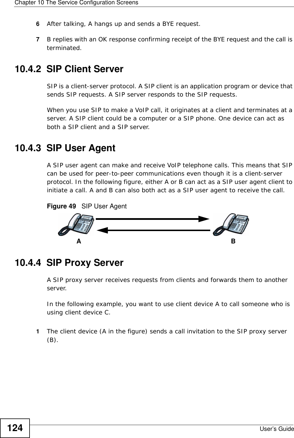 Chapter 10 The Service Configuration ScreensUser’s Guide1246After talking, A hangs up and sends a BYE request. 7B replies with an OK response confirming receipt of the BYE request and the call is terminated.10.4.2  SIP Client ServerSIP is a client-server protocol. A SIP client is an application program or device that sends SIP requests. A SIP server responds to the SIP requests. When you use SIP to make a VoIP call, it originates at a client and terminates at a server. A SIP client could be a computer or a SIP phone. One device can act as both a SIP client and a SIP server. 10.4.3  SIP User Agent A SIP user agent can make and receive VoIP telephone calls. This means that SIP can be used for peer-to-peer communications even though it is a client-server protocol. In the following figure, either A or B can act as a SIP user agent client to initiate a call. A and B can also both act as a SIP user agent to receive the call.Figure 49   SIP User Agent10.4.4  SIP Proxy ServerA SIP proxy server receives requests from clients and forwards them to another server.In the following example, you want to use client device A to call someone who is using client device C. 1The client device (A in the figure) sends a call invitation to the SIP proxy server (B).AB