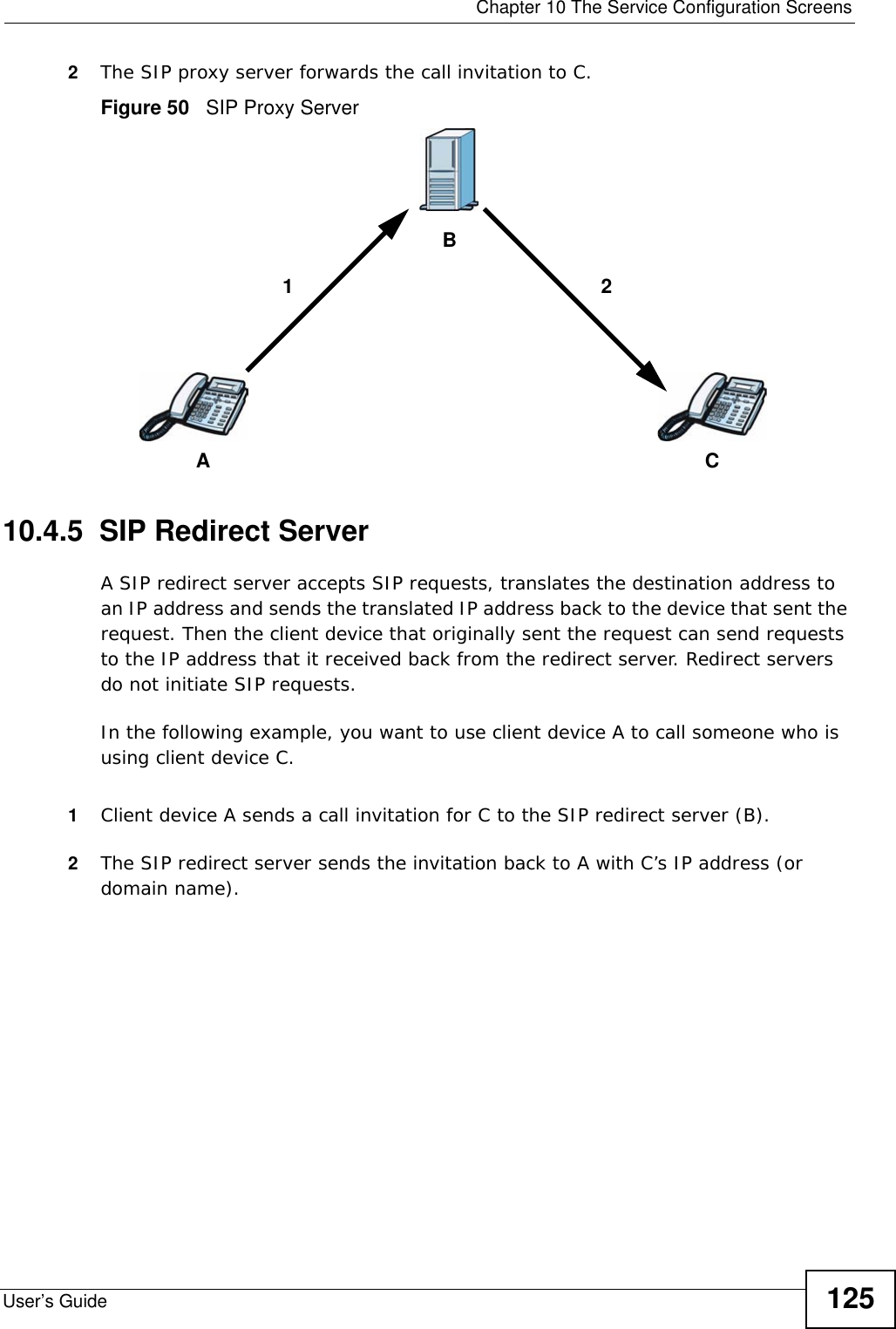  Chapter 10 The Service Configuration ScreensUser’s Guide 1252The SIP proxy server forwards the call invitation to C.Figure 50   SIP Proxy Server10.4.5  SIP Redirect ServerA SIP redirect server accepts SIP requests, translates the destination address to an IP address and sends the translated IP address back to the device that sent the request. Then the client device that originally sent the request can send requests to the IP address that it received back from the redirect server. Redirect servers do not initiate SIP requests. In the following example, you want to use client device A to call someone who is using client device C. 1Client device A sends a call invitation for C to the SIP redirect server (B).2The SIP redirect server sends the invitation back to A with C’s IP address (or domain name).ACB12