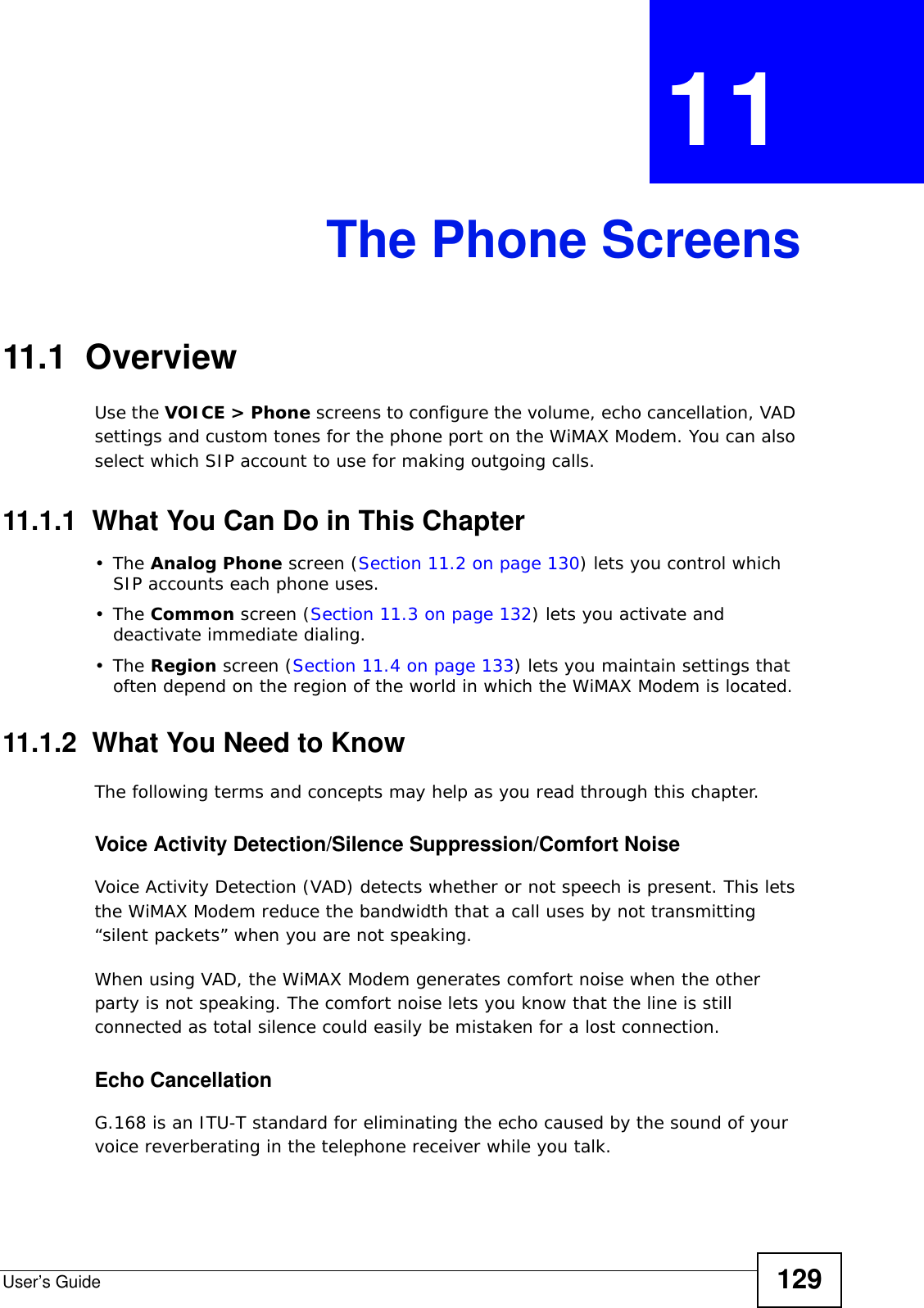 User’s Guide 129CHAPTER  11 The Phone Screens11.1  OverviewUse the VOICE &gt; Phone screens to configure the volume, echo cancellation, VAD settings and custom tones for the phone port on the WiMAX Modem. You can also select which SIP account to use for making outgoing calls.11.1.1  What You Can Do in This Chapter•The Analog Phone screen (Section 11.2 on page 130) lets you control which SIP accounts each phone uses.•The Common screen (Section 11.3 on page 132) lets you activate and deactivate immediate dialing.•The Region screen (Section 11.4 on page 133) lets you maintain settings that often depend on the region of the world in which the WiMAX Modem is located.11.1.2  What You Need to KnowThe following terms and concepts may help as you read through this chapter.Voice Activity Detection/Silence Suppression/Comfort NoiseVoice Activity Detection (VAD) detects whether or not speech is present. This lets the WiMAX Modem reduce the bandwidth that a call uses by not transmitting “silent packets” when you are not speaking.When using VAD, the WiMAX Modem generates comfort noise when the other party is not speaking. The comfort noise lets you know that the line is still connected as total silence could easily be mistaken for a lost connection.Echo Cancellation G.168 is an ITU-T standard for eliminating the echo caused by the sound of your voice reverberating in the telephone receiver while you talk.