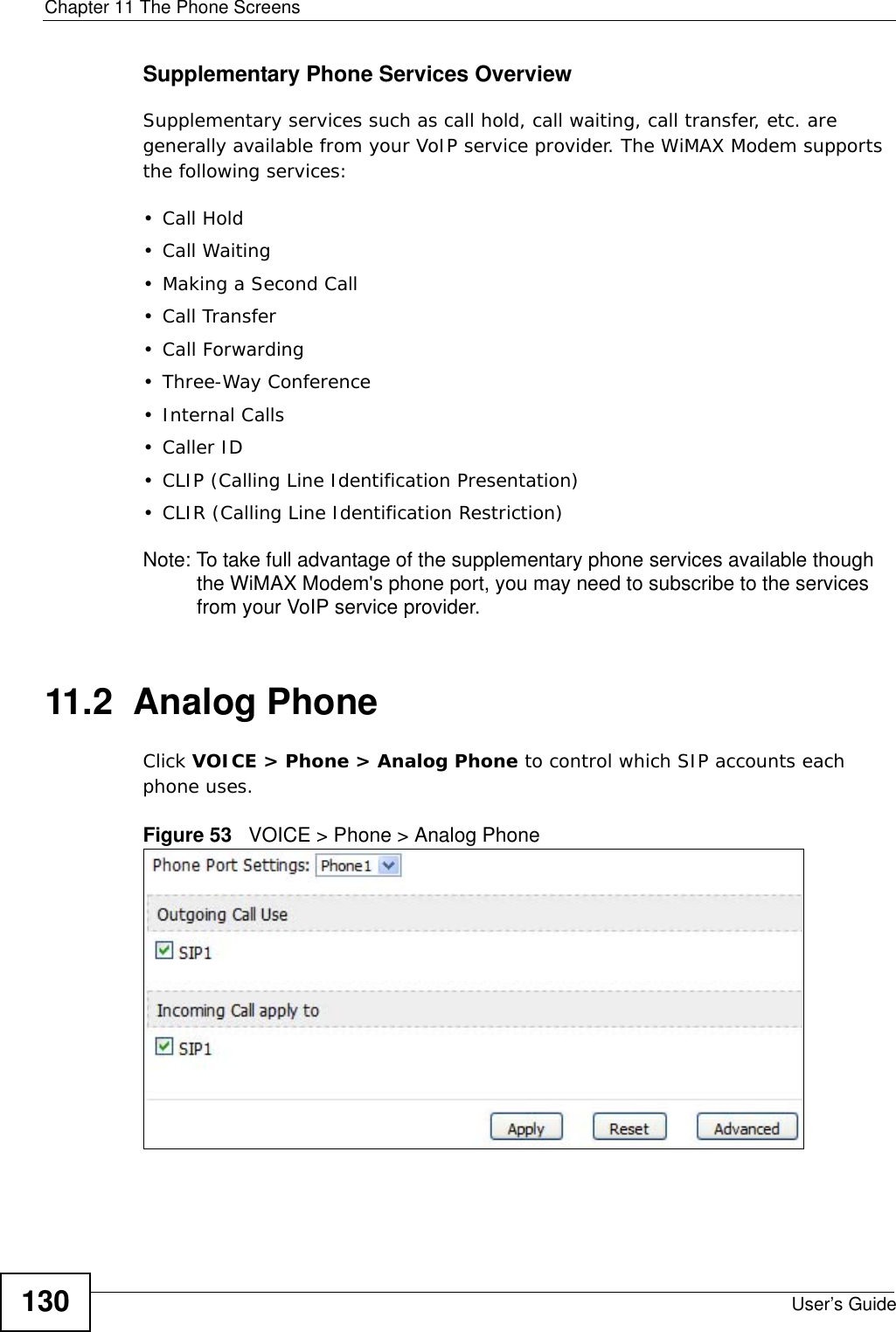 Chapter 11 The Phone ScreensUser’s Guide130Supplementary Phone Services OverviewSupplementary services such as call hold, call waiting, call transfer, etc. are generally available from your VoIP service provider. The WiMAX Modem supports the following services:• Call Hold• Call Waiting• Making a Second Call• Call Transfer• Call Forwarding• Three-Way Conference•Internal Calls• Caller ID• CLIP (Calling Line Identification Presentation)• CLIR (Calling Line Identification Restriction)Note: To take full advantage of the supplementary phone services available though the WiMAX Modem&apos;s phone port, you may need to subscribe to the services from your VoIP service provider.11.2  Analog PhoneClick VOICE &gt; Phone &gt; Analog Phone to control which SIP accounts each phone uses.Figure 53   VOICE &gt; Phone &gt; Analog Phone