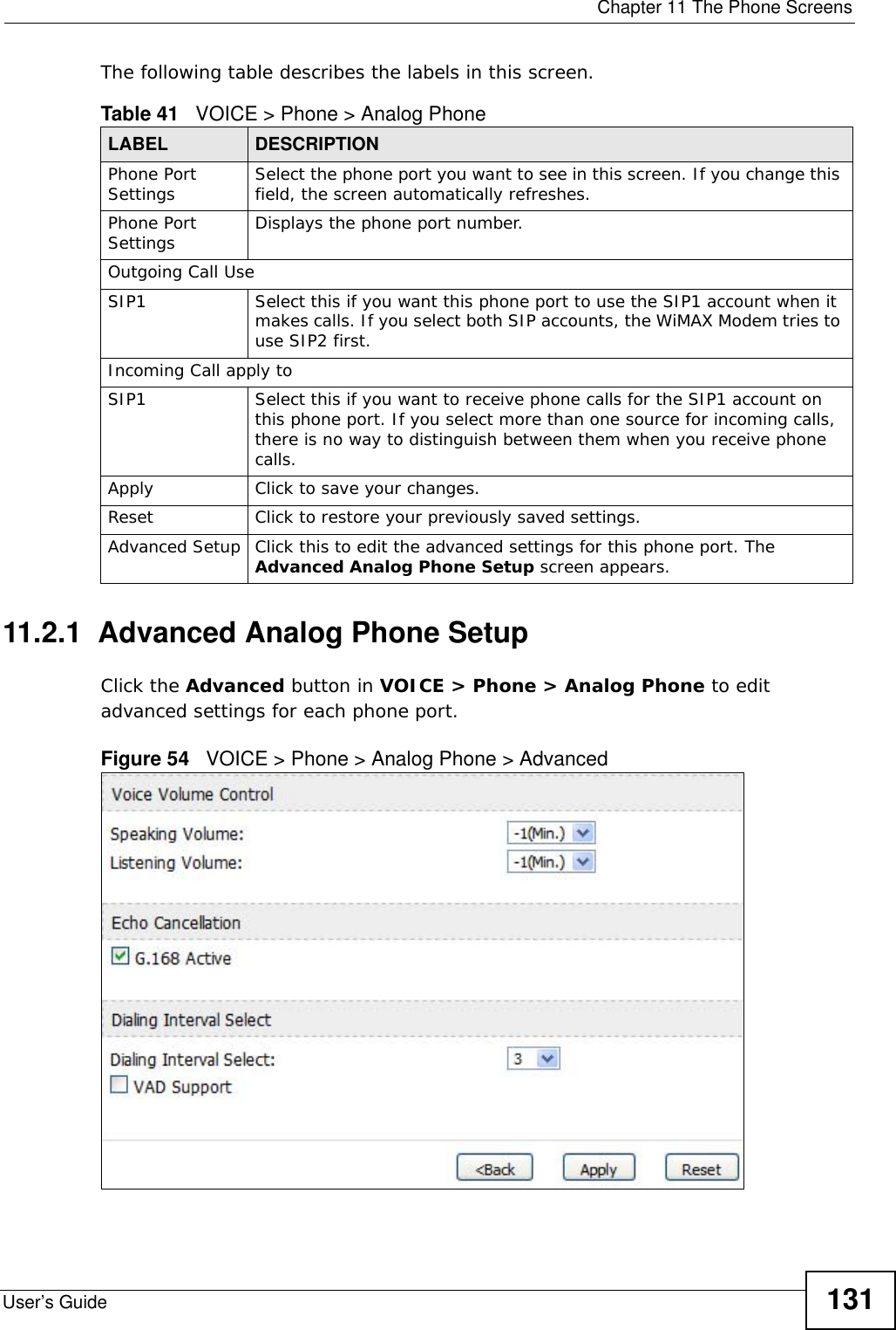  Chapter 11 The Phone ScreensUser’s Guide 131The following table describes the labels in this screen.11.2.1  Advanced Analog Phone SetupClick the Advanced button in VOICE &gt; Phone &gt; Analog Phone to edit advanced settings for each phone port.Figure 54   VOICE &gt; Phone &gt; Analog Phone &gt; AdvancedTable 41   VOICE &gt; Phone &gt; Analog PhoneLABEL DESCRIPTIONPhone Port Settings Select the phone port you want to see in this screen. If you change this field, the screen automatically refreshes.Phone Port Settings Displays the phone port number.Outgoing Call UseSIP1 Select this if you want this phone port to use the SIP1 account when it makes calls. If you select both SIP accounts, the WiMAX Modem tries to use SIP2 first.Incoming Call apply toSIP1 Select this if you want to receive phone calls for the SIP1 account on this phone port. If you select more than one source for incoming calls, there is no way to distinguish between them when you receive phone calls.Apply Click to save your changes.Reset Click to restore your previously saved settings.Advanced Setup Click this to edit the advanced settings for this phone port. The Advanced Analog Phone Setup screen appears.