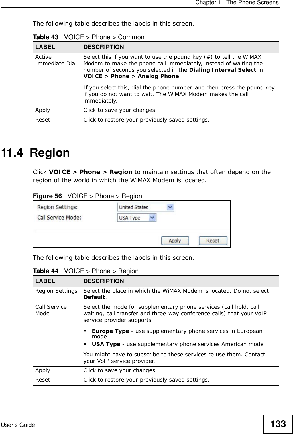  Chapter 11 The Phone ScreensUser’s Guide 133The following table describes the labels in this screen.11.4  RegionClick VOICE &gt; Phone &gt; Region to maintain settings that often depend on the region of the world in which the WiMAX Modem is located.Figure 56   VOICE &gt; Phone &gt; RegionThe following table describes the labels in this screen.Table 43   VOICE &gt; Phone &gt; CommonLABEL DESCRIPTIONActive Immediate Dial Select this if you want to use the pound key (#) to tell the WiMAX Modem to make the phone call immediately, instead of waiting the number of seconds you selected in the Dialing Interval Select in VOICE &gt; Phone &gt; Analog Phone.If you select this, dial the phone number, and then press the pound key if you do not want to wait. The WiMAX Modem makes the call immediately. Apply Click to save your changes.Reset Click to restore your previously saved settings.Table 44   VOICE &gt; Phone &gt; RegionLABEL DESCRIPTIONRegion Settings Select the place in which the WiMAX Modem is located. Do not select Default.Call Service Mode Select the mode for supplementary phone services (call hold, call waiting, call transfer and three-way conference calls) that your VoIP service provider supports.•Europe Type - use supplementary phone services in European mode•USA Type - use supplementary phone services American modeYou might have to subscribe to these services to use them. Contact your VoIP service provider.Apply Click to save your changes.Reset Click to restore your previously saved settings.