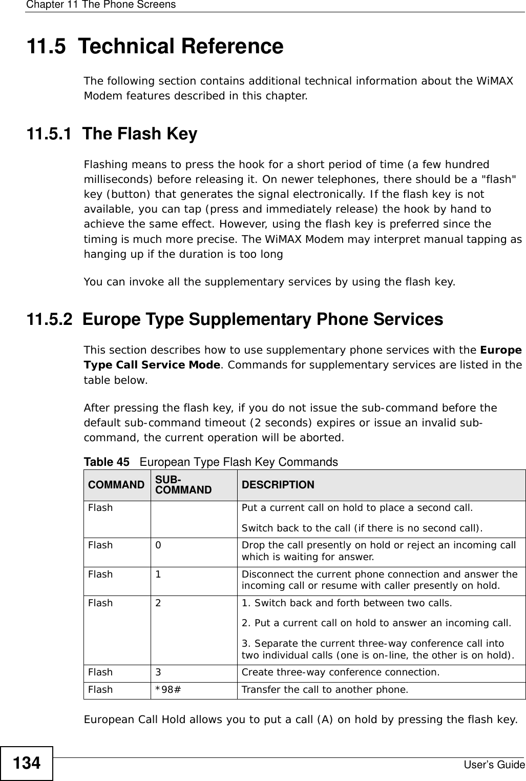 Chapter 11 The Phone ScreensUser’s Guide13411.5  Technical ReferenceThe following section contains additional technical information about the WiMAX Modem features described in this chapter.11.5.1  The Flash KeyFlashing means to press the hook for a short period of time (a few hundred milliseconds) before releasing it. On newer telephones, there should be a &quot;flash&quot; key (button) that generates the signal electronically. If the flash key is not available, you can tap (press and immediately release) the hook by hand to achieve the same effect. However, using the flash key is preferred since the timing is much more precise. The WiMAX Modem may interpret manual tapping as hanging up if the duration is too longYou can invoke all the supplementary services by using the flash key. 11.5.2  Europe Type Supplementary Phone ServicesThis section describes how to use supplementary phone services with the Europe Type Call Service Mode. Commands for supplementary services are listed in the table below.After pressing the flash key, if you do not issue the sub-command before the default sub-command timeout (2 seconds) expires or issue an invalid sub-command, the current operation will be aborted.European Call Hold allows you to put a call (A) on hold by pressing the flash key. Table 45   European Type Flash Key CommandsCOMMAND SUB-COMMAND DESCRIPTIONFlash  Put a current call on hold to place a second call.Switch back to the call (if there is no second call).Flash 0 Drop the call presently on hold or reject an incoming call which is waiting for answer.Flash 1 Disconnect the current phone connection and answer the incoming call or resume with caller presently on hold.Flash 2 1. Switch back and forth between two calls.2. Put a current call on hold to answer an incoming call.3. Separate the current three-way conference call into two individual calls (one is on-line, the other is on hold).Flash 3 Create three-way conference connection.Flash  *98# Transfer the call to another phone.