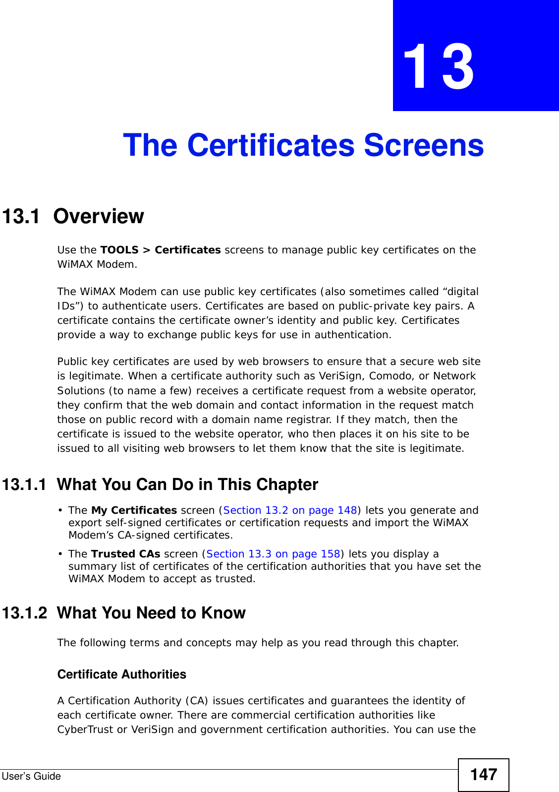 User’s Guide 147CHAPTER  13 The Certificates Screens13.1  OverviewUse the TOOLS &gt; Certificates screens to manage public key certificates on the WiMAX Modem.The WiMAX Modem can use public key certificates (also sometimes called “digital IDs”) to authenticate users. Certificates are based on public-private key pairs. A certificate contains the certificate owner’s identity and public key. Certificates provide a way to exchange public keys for use in authentication.Public key certificates are used by web browsers to ensure that a secure web site is legitimate. When a certificate authority such as VeriSign, Comodo, or Network Solutions (to name a few) receives a certificate request from a website operator, they confirm that the web domain and contact information in the request match those on public record with a domain name registrar. If they match, then the certificate is issued to the website operator, who then places it on his site to be issued to all visiting web browsers to let them know that the site is legitimate.13.1.1  What You Can Do in This Chapter•The My Certificates screen (Section 13.2 on page 148) lets you generate and export self-signed certificates or certification requests and import the WiMAX Modem’s CA-signed certificates.•The Trusted CAs screen (Section 13.3 on page 158) lets you display a summary list of certificates of the certification authorities that you have set the WiMAX Modem to accept as trusted.13.1.2  What You Need to KnowThe following terms and concepts may help as you read through this chapter.Certificate AuthoritiesA Certification Authority (CA) issues certificates and guarantees the identity of each certificate owner. There are commercial certification authorities like CyberTrust or VeriSign and government certification authorities. You can use the 