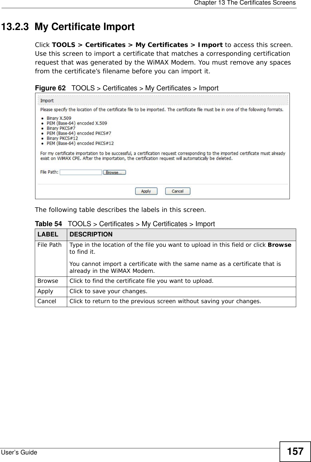  Chapter 13 The Certificates ScreensUser’s Guide 15713.2.3  My Certificate Import  Click TOOLS &gt; Certificates &gt; My Certificates &gt; Import to access this screen. Use this screen to import a certificate that matches a corresponding certification request that was generated by the WiMAX Modem. You must remove any spaces from the certificate’s filename before you can import it.Figure 62   TOOLS &gt; Certificates &gt; My Certificates &gt; ImportThe following table describes the labels in this screen.  Table 54   TOOLS &gt; Certificates &gt; My Certificates &gt; ImportLABEL DESCRIPTIONFile Path  Type in the location of the file you want to upload in this field or click Browse to find it.You cannot import a certificate with the same name as a certificate that is already in the WiMAX Modem.Browse  Click to find the certificate file you want to upload. Apply Click to save your changes.Cancel Click to return to the previous screen without saving your changes.