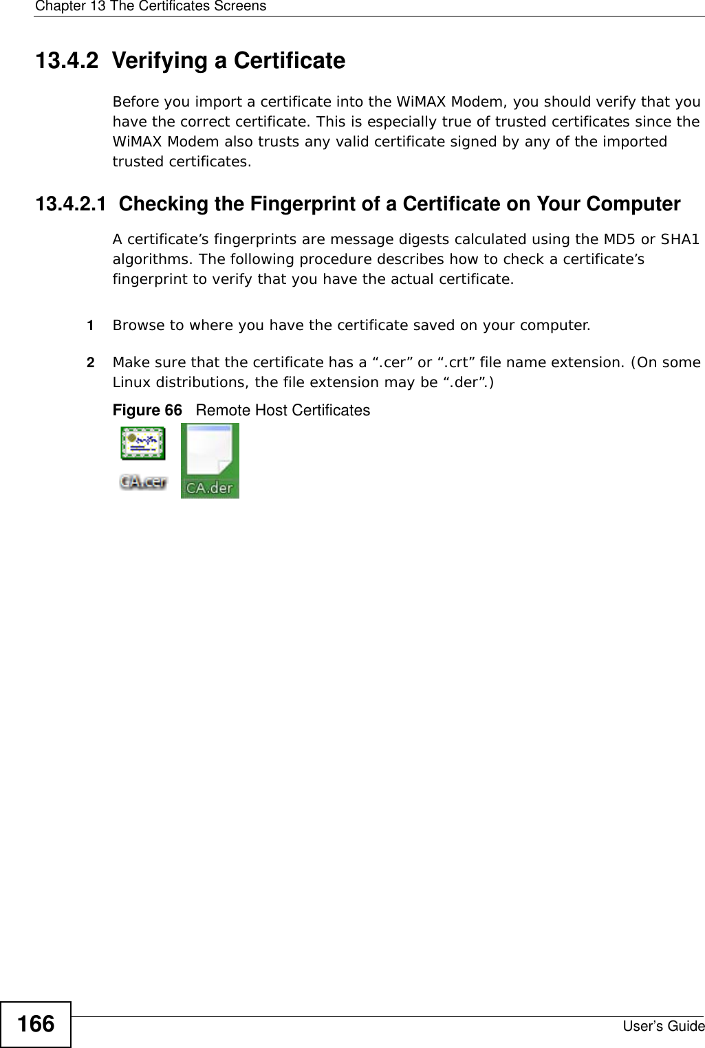 Chapter 13 The Certificates ScreensUser’s Guide16613.4.2  Verifying a CertificateBefore you import a certificate into the WiMAX Modem, you should verify that you have the correct certificate. This is especially true of trusted certificates since the WiMAX Modem also trusts any valid certificate signed by any of the imported trusted certificates.13.4.2.1  Checking the Fingerprint of a Certificate on Your ComputerA certificate’s fingerprints are message digests calculated using the MD5 or SHA1 algorithms. The following procedure describes how to check a certificate’s fingerprint to verify that you have the actual certificate. 1Browse to where you have the certificate saved on your computer. 2Make sure that the certificate has a “.cer” or “.crt” file name extension. (On some Linux distributions, the file extension may be “.der”.)Figure 66   Remote Host Certificates