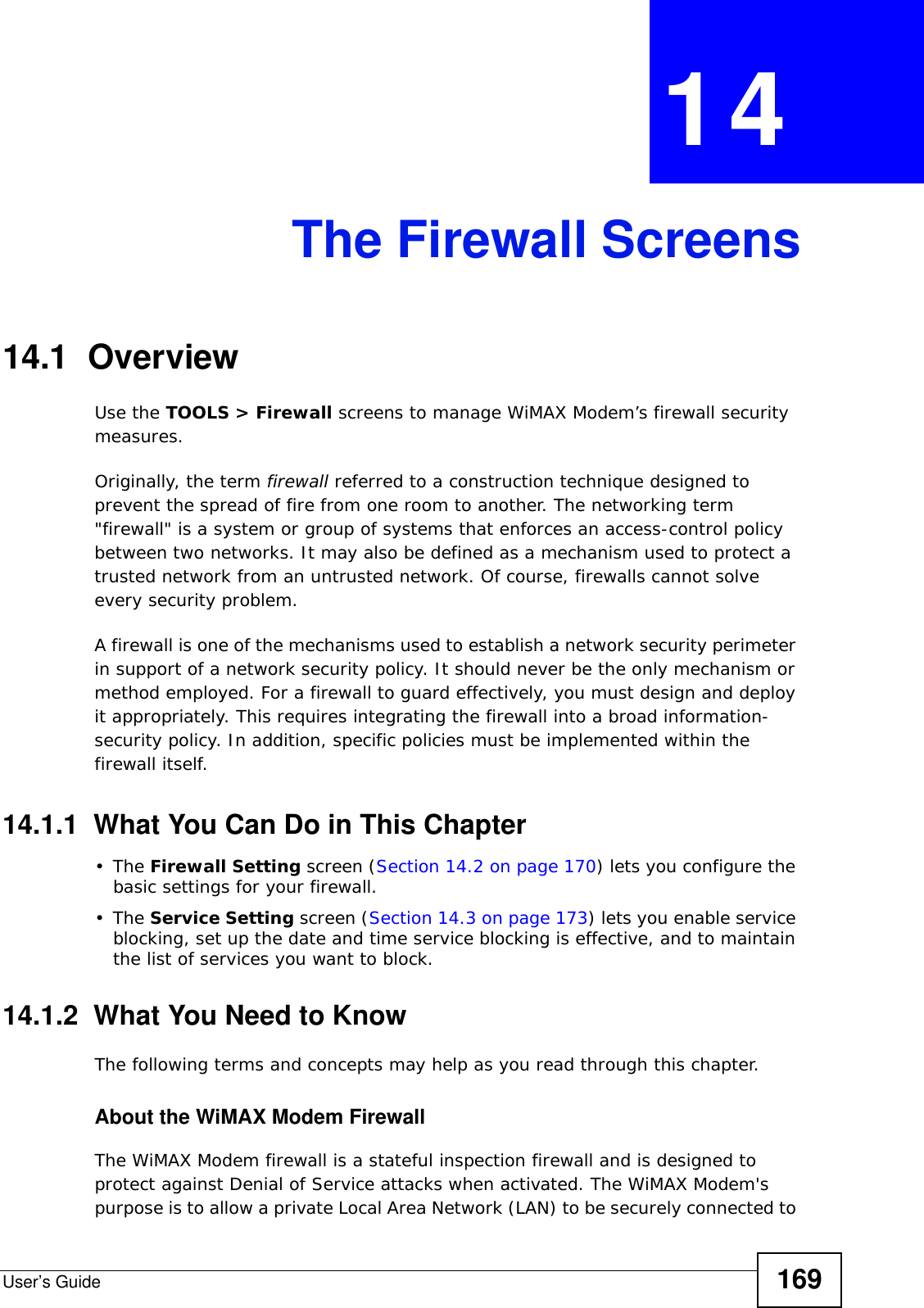 User’s Guide 169CHAPTER  14 The Firewall Screens14.1  OverviewUse the TOOLS &gt; Firewall screens to manage WiMAX Modem’s firewall security measures.Originally, the term firewall referred to a construction technique designed to prevent the spread of fire from one room to another. The networking term &quot;firewall&quot; is a system or group of systems that enforces an access-control policy between two networks. It may also be defined as a mechanism used to protect a trusted network from an untrusted network. Of course, firewalls cannot solve every security problem.A firewall is one of the mechanisms used to establish a network security perimeter in support of a network security policy. It should never be the only mechanism or method employed. For a firewall to guard effectively, you must design and deploy it appropriately. This requires integrating the firewall into a broad information-security policy. In addition, specific policies must be implemented within the firewall itself.14.1.1  What You Can Do in This Chapter•The Firewall Setting screen (Section 14.2 on page 170) lets you configure the basic settings for your firewall.•The Service Setting screen (Section 14.3 on page 173) lets you enable service blocking, set up the date and time service blocking is effective, and to maintain the list of services you want to block.14.1.2  What You Need to KnowThe following terms and concepts may help as you read through this chapter.About the WiMAX Modem FirewallThe WiMAX Modem firewall is a stateful inspection firewall and is designed to protect against Denial of Service attacks when activated. The WiMAX Modem&apos;s purpose is to allow a private Local Area Network (LAN) to be securely connected to 