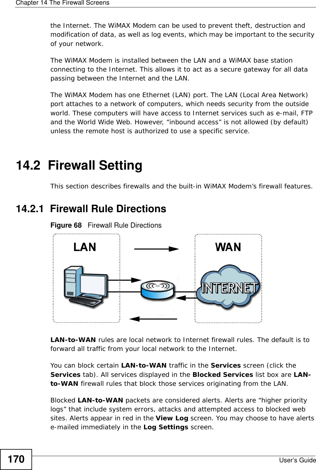 Chapter 14 The Firewall ScreensUser’s Guide170the Internet. The WiMAX Modem can be used to prevent theft, destruction and modification of data, as well as log events, which may be important to the security of your network. The WiMAX Modem is installed between the LAN and a WiMAX base station connecting to the Internet. This allows it to act as a secure gateway for all data passing between the Internet and the LAN.The WiMAX Modem has one Ethernet (LAN) port. The LAN (Local Area Network) port attaches to a network of computers, which needs security from the outside world. These computers will have access to Internet services such as e-mail, FTP and the World Wide Web. However, “inbound access” is not allowed (by default) unless the remote host is authorized to use a specific service.14.2  Firewall SettingThis section describes firewalls and the built-in WiMAX Modem’s firewall features.14.2.1  Firewall Rule DirectionsFigure 68   Firewall Rule DirectionsLAN-to-WAN rules are local network to Internet firewall rules. The default is to forward all traffic from your local network to the Internet. You can block certain LAN-to-WAN traffic in the Services screen (click the Services tab). All services displayed in the Blocked Services list box are LAN-to-WAN firewall rules that block those services originating from the LAN. Blocked LAN-to-WAN packets are considered alerts. Alerts are “higher priority logs” that include system errors, attacks and attempted access to blocked web sites. Alerts appear in red in the View Log screen. You may choose to have alerts e-mailed immediately in the Log Settings screen.