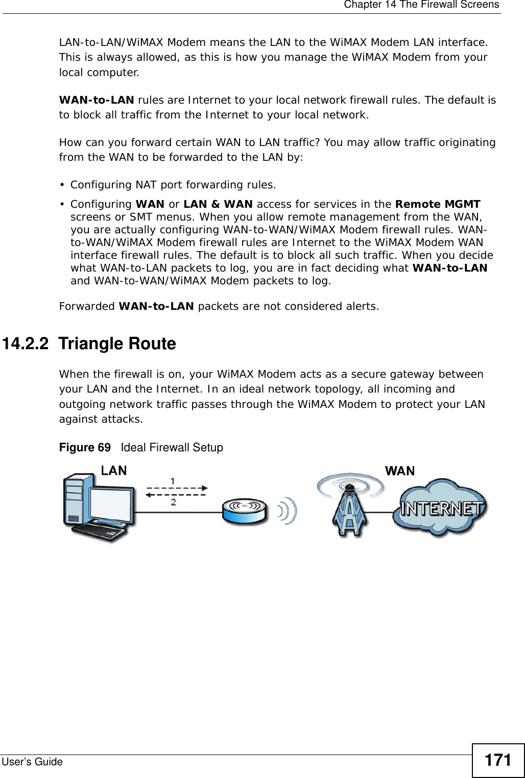  Chapter 14 The Firewall ScreensUser’s Guide 171LAN-to-LAN/WiMAX Modem means the LAN to the WiMAX Modem LAN interface. This is always allowed, as this is how you manage the WiMAX Modem from your local computer.WAN-to-LAN rules are Internet to your local network firewall rules. The default is to block all traffic from the Internet to your local network. How can you forward certain WAN to LAN traffic? You may allow traffic originating from the WAN to be forwarded to the LAN by:• Configuring NAT port forwarding rules.•Configuring WAN or LAN &amp; WAN access for services in the Remote MGMT screens or SMT menus. When you allow remote management from the WAN, you are actually configuring WAN-to-WAN/WiMAX Modem firewall rules. WAN-to-WAN/WiMAX Modem firewall rules are Internet to the WiMAX Modem WAN interface firewall rules. The default is to block all such traffic. When you decide what WAN-to-LAN packets to log, you are in fact deciding what WAN-to-LAN and WAN-to-WAN/WiMAX Modem packets to log. Forwarded WAN-to-LAN packets are not considered alerts.14.2.2  Triangle RouteWhen the firewall is on, your WiMAX Modem acts as a secure gateway between your LAN and the Internet. In an ideal network topology, all incoming and outgoing network traffic passes through the WiMAX Modem to protect your LAN against attacks.Figure 69   Ideal Firewall Setup