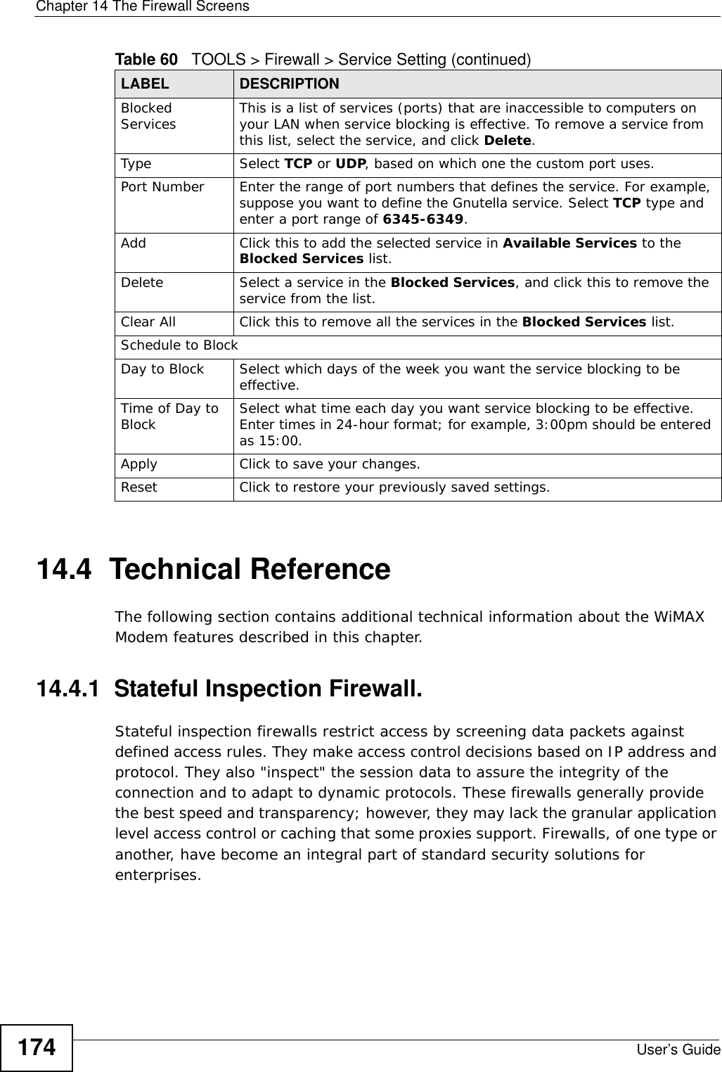 Chapter 14 The Firewall ScreensUser’s Guide17414.4  Technical ReferenceThe following section contains additional technical information about the WiMAX Modem features described in this chapter.14.4.1  Stateful Inspection Firewall.Stateful inspection firewalls restrict access by screening data packets against defined access rules. They make access control decisions based on IP address and protocol. They also &quot;inspect&quot; the session data to assure the integrity of the connection and to adapt to dynamic protocols. These firewalls generally provide the best speed and transparency; however, they may lack the granular application level access control or caching that some proxies support. Firewalls, of one type or another, have become an integral part of standard security solutions for enterprises.Blocked Services This is a list of services (ports) that are inaccessible to computers on your LAN when service blocking is effective. To remove a service from this list, select the service, and click Delete.Type Select TCP or UDP, based on which one the custom port uses.Port Number Enter the range of port numbers that defines the service. For example, suppose you want to define the Gnutella service. Select TCP type and enter a port range of 6345-6349.Add Click this to add the selected service in Available Services to the Blocked Services list.Delete Select a service in the Blocked Services, and click this to remove the service from the list.Clear All Click this to remove all the services in the Blocked Services list.Schedule to BlockDay to Block Select which days of the week you want the service blocking to be effective.Time of Day to Block Select what time each day you want service blocking to be effective. Enter times in 24-hour format; for example, 3:00pm should be entered as 15:00.Apply Click to save your changes.Reset Click to restore your previously saved settings.Table 60   TOOLS &gt; Firewall &gt; Service Setting (continued)LABEL DESCRIPTION