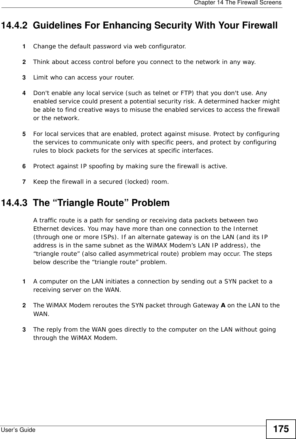  Chapter 14 The Firewall ScreensUser’s Guide 17514.4.2  Guidelines For Enhancing Security With Your Firewall1Change the default password via web configurator.2Think about access control before you connect to the network in any way.3Limit who can access your router.4Don&apos;t enable any local service (such as telnet or FTP) that you don&apos;t use. Any enabled service could present a potential security risk. A determined hacker might be able to find creative ways to misuse the enabled services to access the firewall or the network.5For local services that are enabled, protect against misuse. Protect by configuring the services to communicate only with specific peers, and protect by configuring rules to block packets for the services at specific interfaces.6Protect against IP spoofing by making sure the firewall is active.7Keep the firewall in a secured (locked) room.14.4.3  The “Triangle Route” ProblemA traffic route is a path for sending or receiving data packets between two Ethernet devices. You may have more than one connection to the Internet (through one or more ISPs). If an alternate gateway is on the LAN (and its IP address is in the same subnet as the WiMAX Modem’s LAN IP address), the “triangle route” (also called asymmetrical route) problem may occur. The steps below describe the “triangle route” problem. 1A computer on the LAN initiates a connection by sending out a SYN packet to a receiving server on the WAN.2The WiMAX Modem reroutes the SYN packet through Gateway A on the LAN to the WAN. 3The reply from the WAN goes directly to the computer on the LAN without going through the WiMAX Modem. 