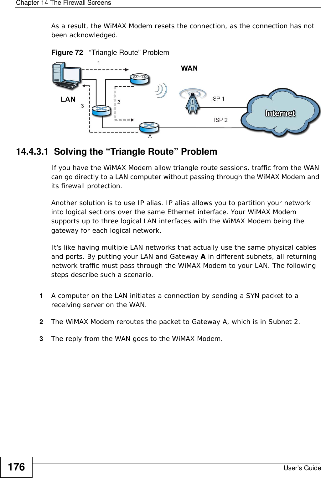 Chapter 14 The Firewall ScreensUser’s Guide176As a result, the WiMAX Modem resets the connection, as the connection has not been acknowledged.Figure 72   “Triangle Route” Problem14.4.3.1  Solving the “Triangle Route” ProblemIf you have the WiMAX Modem allow triangle route sessions, traffic from the WAN can go directly to a LAN computer without passing through the WiMAX Modem and its firewall protection. Another solution is to use IP alias. IP alias allows you to partition your network into logical sections over the same Ethernet interface. Your WiMAX Modem supports up to three logical LAN interfaces with the WiMAX Modem being the gateway for each logical network. It’s like having multiple LAN networks that actually use the same physical cables and ports. By putting your LAN and Gateway A in different subnets, all returning network traffic must pass through the WiMAX Modem to your LAN. The following steps describe such a scenario.1A computer on the LAN initiates a connection by sending a SYN packet to a receiving server on the WAN. 2The WiMAX Modem reroutes the packet to Gateway A, which is in Subnet 2. 3The reply from the WAN goes to the WiMAX Modem. 