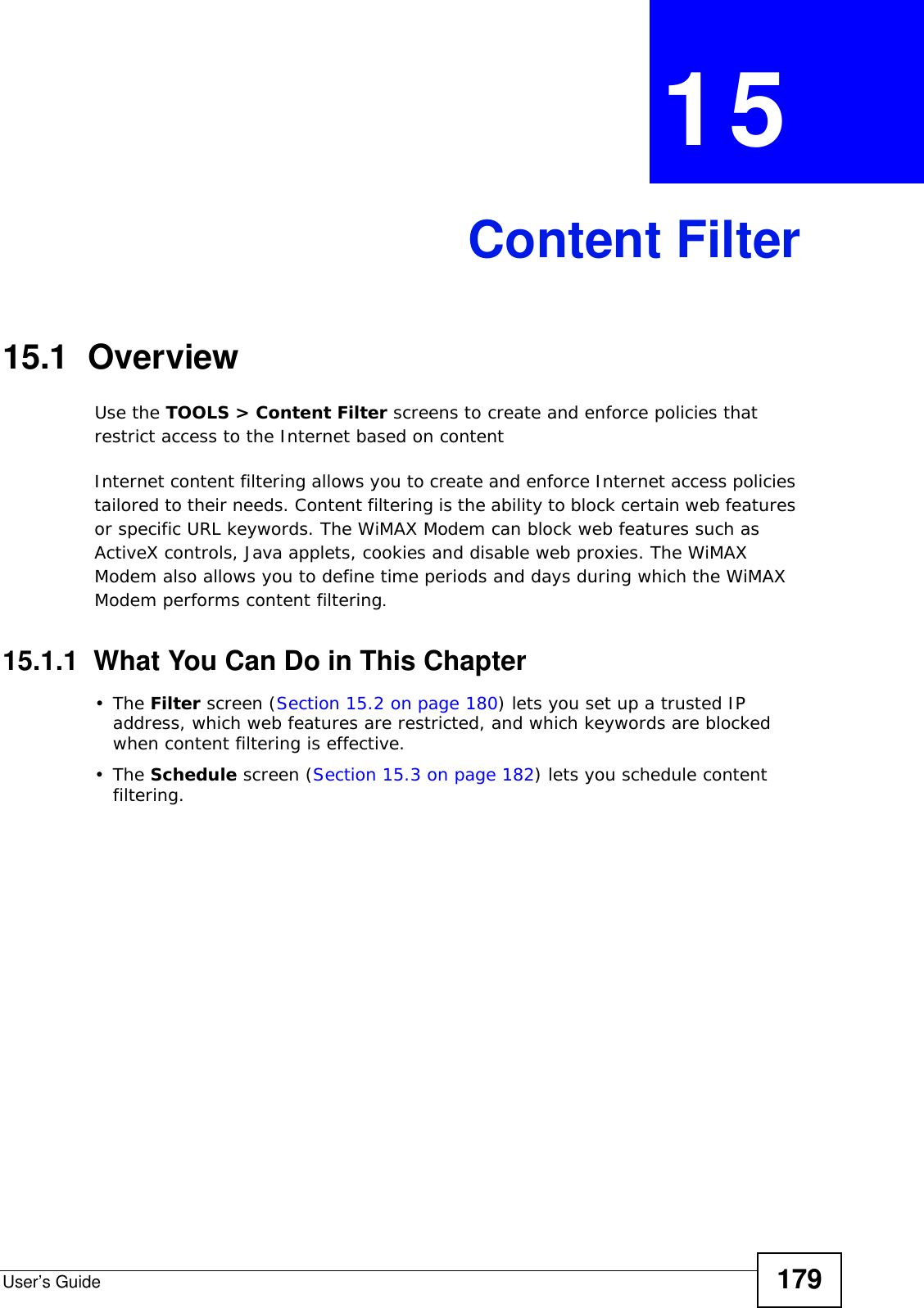User’s Guide 179CHAPTER  15 Content Filter15.1  OverviewUse the TOOLS &gt; Content Filter screens to create and enforce policies that restrict access to the Internet based on contentInternet content filtering allows you to create and enforce Internet access policies tailored to their needs. Content filtering is the ability to block certain web features or specific URL keywords. The WiMAX Modem can block web features such as ActiveX controls, Java applets, cookies and disable web proxies. The WiMAX Modem also allows you to define time periods and days during which the WiMAX Modem performs content filtering.15.1.1  What You Can Do in This Chapter•The Filter screen (Section 15.2 on page 180) lets you set up a trusted IP address, which web features are restricted, and which keywords are blocked when content filtering is effective.•The Schedule screen (Section 15.3 on page 182) lets you schedule content filtering.