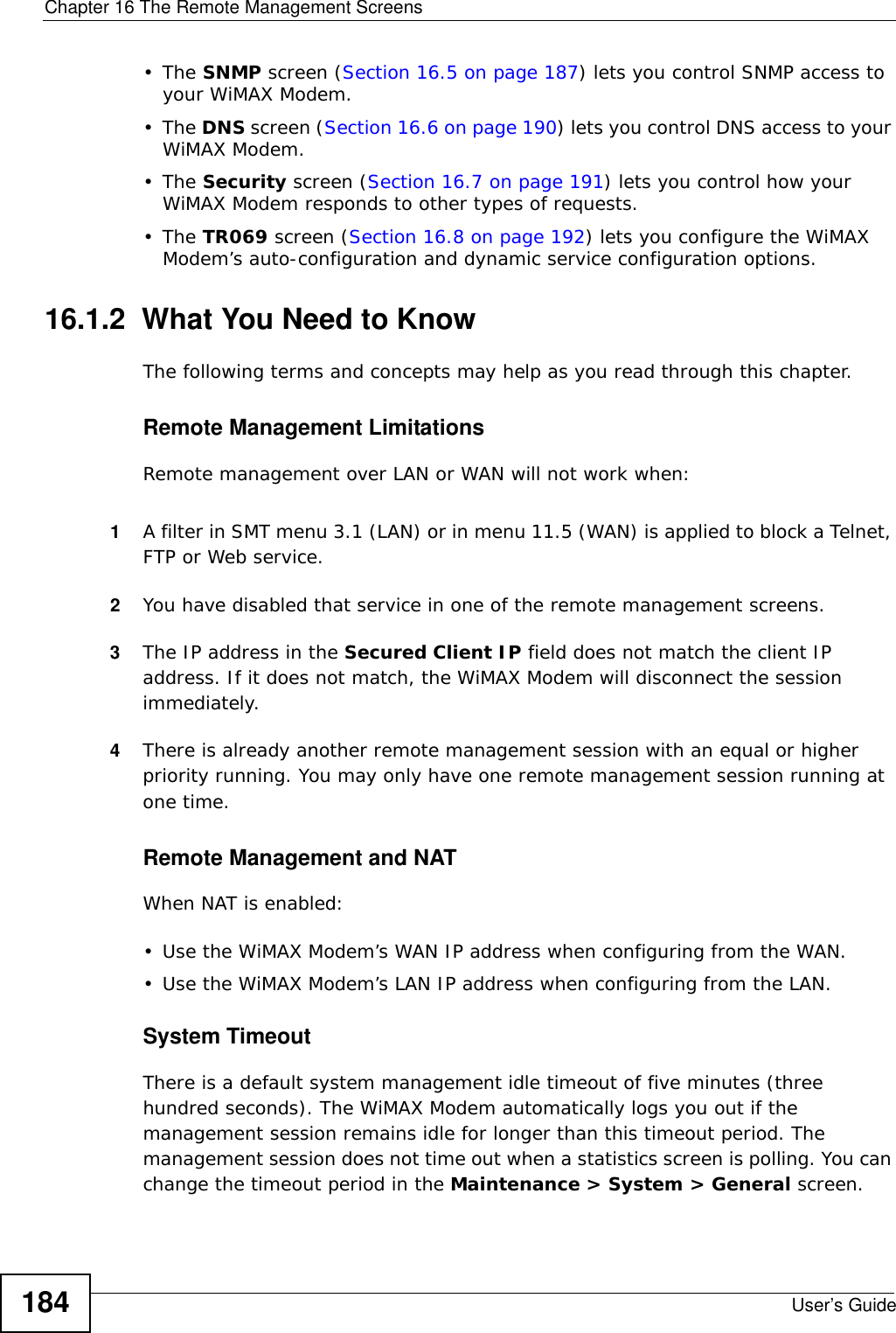 Chapter 16 The Remote Management ScreensUser’s Guide184•The SNMP screen (Section 16.5 on page 187) lets you control SNMP access to your WiMAX Modem.•The DNS screen (Section 16.6 on page 190) lets you control DNS access to your WiMAX Modem.•The Security screen (Section 16.7 on page 191) lets you control how your WiMAX Modem responds to other types of requests.•The TR069 screen (Section 16.8 on page 192) lets you configure the WiMAX Modem’s auto-configuration and dynamic service configuration options.16.1.2  What You Need to KnowThe following terms and concepts may help as you read through this chapter.Remote Management LimitationsRemote management over LAN or WAN will not work when:1A filter in SMT menu 3.1 (LAN) or in menu 11.5 (WAN) is applied to block a Telnet, FTP or Web service. 2You have disabled that service in one of the remote management screens.3The IP address in the Secured Client IP field does not match the client IP address. If it does not match, the WiMAX Modem will disconnect the session immediately.4There is already another remote management session with an equal or higher priority running. You may only have one remote management session running at one time.Remote Management and NATWhen NAT is enabled:• Use the WiMAX Modem’s WAN IP address when configuring from the WAN. • Use the WiMAX Modem’s LAN IP address when configuring from the LAN.System TimeoutThere is a default system management idle timeout of five minutes (three hundred seconds). The WiMAX Modem automatically logs you out if the management session remains idle for longer than this timeout period. The management session does not time out when a statistics screen is polling. You can change the timeout period in the Maintenance &gt; System &gt; General screen.