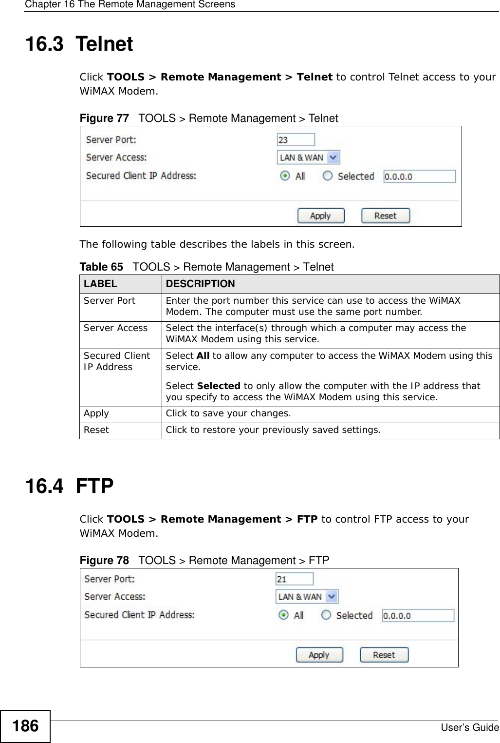 Chapter 16 The Remote Management ScreensUser’s Guide18616.3  TelnetClick TOOLS &gt; Remote Management &gt; Telnet to control Telnet access to your WiMAX Modem.Figure 77   TOOLS &gt; Remote Management &gt; TelnetThe following table describes the labels in this screen.16.4  FTPClick TOOLS &gt; Remote Management &gt; FTP to control FTP access to your WiMAX Modem.Figure 78   TOOLS &gt; Remote Management &gt; FTPTable 65   TOOLS &gt; Remote Management &gt; TelnetLABEL DESCRIPTIONServer Port Enter the port number this service can use to access the WiMAX Modem. The computer must use the same port number.Server Access Select the interface(s) through which a computer may access the WiMAX Modem using this service.Secured Client IP Address Select All to allow any computer to access the WiMAX Modem using this service.Select Selected to only allow the computer with the IP address that you specify to access the WiMAX Modem using this service.Apply Click to save your changes.Reset Click to restore your previously saved settings.