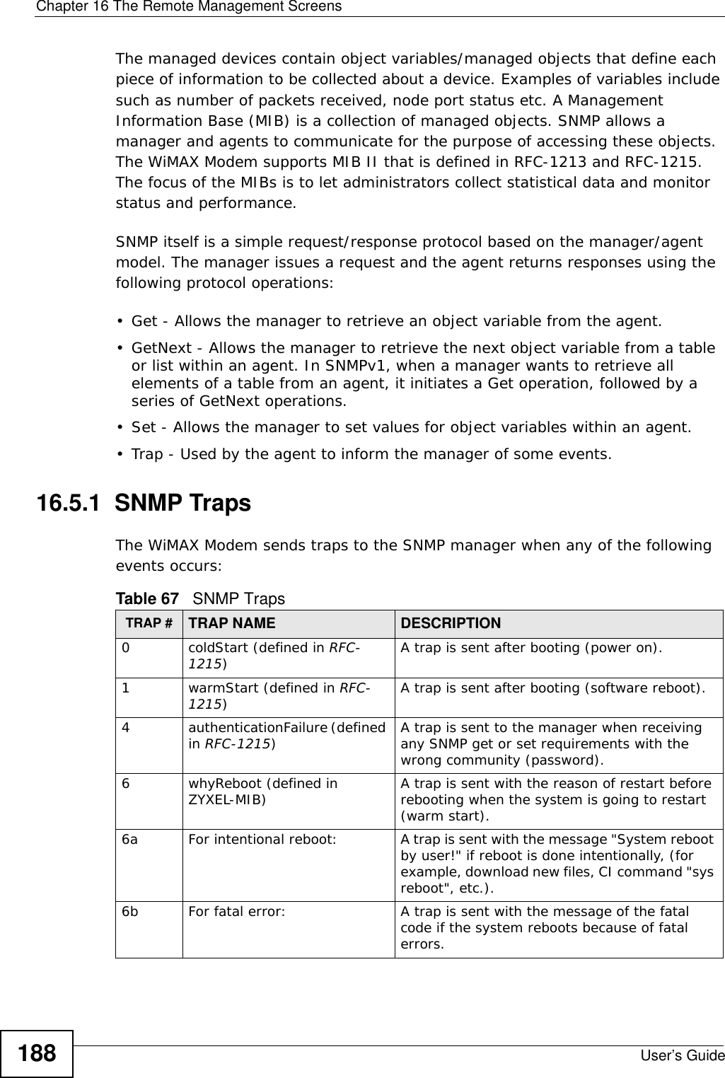 Chapter 16 The Remote Management ScreensUser’s Guide188The managed devices contain object variables/managed objects that define each piece of information to be collected about a device. Examples of variables include such as number of packets received, node port status etc. A Management Information Base (MIB) is a collection of managed objects. SNMP allows a manager and agents to communicate for the purpose of accessing these objects. The WiMAX Modem supports MIB II that is defined in RFC-1213 and RFC-1215. The focus of the MIBs is to let administrators collect statistical data and monitor status and performance.SNMP itself is a simple request/response protocol based on the manager/agent model. The manager issues a request and the agent returns responses using the following protocol operations: • Get - Allows the manager to retrieve an object variable from the agent. • GetNext - Allows the manager to retrieve the next object variable from a table or list within an agent. In SNMPv1, when a manager wants to retrieve all elements of a table from an agent, it initiates a Get operation, followed by a series of GetNext operations. • Set - Allows the manager to set values for object variables within an agent. • Trap - Used by the agent to inform the manager of some events.16.5.1  SNMP TrapsThe WiMAX Modem sends traps to the SNMP manager when any of the following events occurs:          Table 67   SNMP TrapsTRAP # TRAP NAME DESCRIPTION0coldStart (defined in RFC-1215)A trap is sent after booting (power on).1warmStart (defined in RFC-1215)A trap is sent after booting (software reboot).4authenticationFailure (defined in RFC-1215)A trap is sent to the manager when receiving any SNMP get or set requirements with the wrong community (password).6whyReboot (defined in ZYXEL-MIB) A trap is sent with the reason of restart before rebooting when the system is going to restart (warm start).6a For intentional reboot: A trap is sent with the message &quot;System reboot by user!&quot; if reboot is done intentionally, (for example, download new files, CI command &quot;sys reboot&quot;, etc.).6b For fatal error:  A trap is sent with the message of the fatal code if the system reboots because of fatal errors.