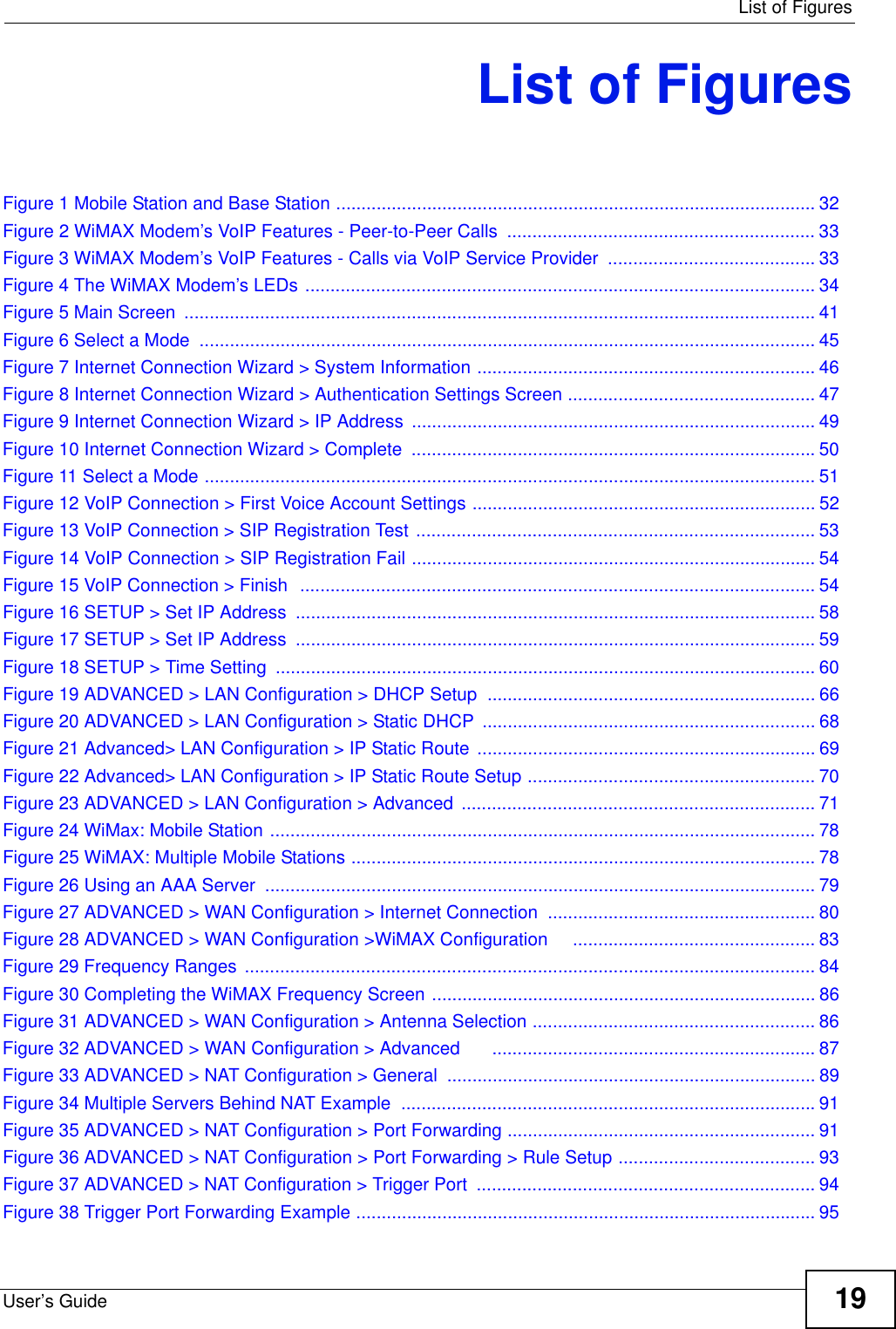  List of FiguresUser’s Guide 19List of FiguresFigure 1 Mobile Station and Base Station ............................................................................................... 32Figure 2 WiMAX Modem’s VoIP Features - Peer-to-Peer Calls  ............................................................. 33Figure 3 WiMAX Modem’s VoIP Features - Calls via VoIP Service Provider  ......................................... 33Figure 4 The WiMAX Modem’s LEDs ..................................................................................................... 34Figure 5 Main Screen  ............................................................................................................................. 41Figure 6 Select a Mode  .......................................................................................................................... 45Figure 7 Internet Connection Wizard &gt; System Information ................................................................... 46Figure 8 Internet Connection Wizard &gt; Authentication Settings Screen ................................................. 47Figure 9 Internet Connection Wizard &gt; IP Address ................................................................................ 49Figure 10 Internet Connection Wizard &gt; Complete  ................................................................................50Figure 11 Select a Mode ......................................................................................................................... 51Figure 12 VoIP Connection &gt; First Voice Account Settings .................................................................... 52Figure 13 VoIP Connection &gt; SIP Registration Test ............................................................................... 53Figure 14 VoIP Connection &gt; SIP Registration Fail ................................................................................ 54Figure 15 VoIP Connection &gt; Finish  ...................................................................................................... 54Figure 16 SETUP &gt; Set IP Address ....................................................................................................... 58Figure 17 SETUP &gt; Set IP Address ....................................................................................................... 59Figure 18 SETUP &gt; Time Setting ........................................................................................................... 60Figure 19 ADVANCED &gt; LAN Configuration &gt; DHCP Setup ................................................................. 66Figure 20 ADVANCED &gt; LAN Configuration &gt; Static DHCP .................................................................. 68Figure 21 Advanced&gt; LAN Configuration &gt; IP Static Route  ................................................................... 69Figure 22 Advanced&gt; LAN Configuration &gt; IP Static Route Setup ......................................................... 70Figure 23 ADVANCED &gt; LAN Configuration &gt; Advanced  ...................................................................... 71Figure 24 WiMax: Mobile Station ............................................................................................................ 78Figure 25 WiMAX: Multiple Mobile Stations ............................................................................................ 78Figure 26 Using an AAA Server  ............................................................................................................. 79Figure 27 ADVANCED &gt; WAN Configuration &gt; Internet Connection  ..................................................... 80Figure 28 ADVANCED &gt; WAN Configuration &gt;WiMAX Configuration     ................................................ 83Figure 29 Frequency Ranges  ................................................................................................................. 84Figure 30 Completing the WiMAX Frequency Screen ............................................................................ 86Figure 31 ADVANCED &gt; WAN Configuration &gt; Antenna Selection ........................................................ 86Figure 32 ADVANCED &gt; WAN Configuration &gt; Advanced      ................................................................ 87Figure 33 ADVANCED &gt; NAT Configuration &gt; General ......................................................................... 89Figure 34 Multiple Servers Behind NAT Example  ..................................................................................91Figure 35 ADVANCED &gt; NAT Configuration &gt; Port Forwarding ............................................................. 91Figure 36 ADVANCED &gt; NAT Configuration &gt; Port Forwarding &gt; Rule Setup ....................................... 93Figure 37 ADVANCED &gt; NAT Configuration &gt; Trigger Port  ................................................................... 94Figure 38 Trigger Port Forwarding Example ........................................................................................... 95