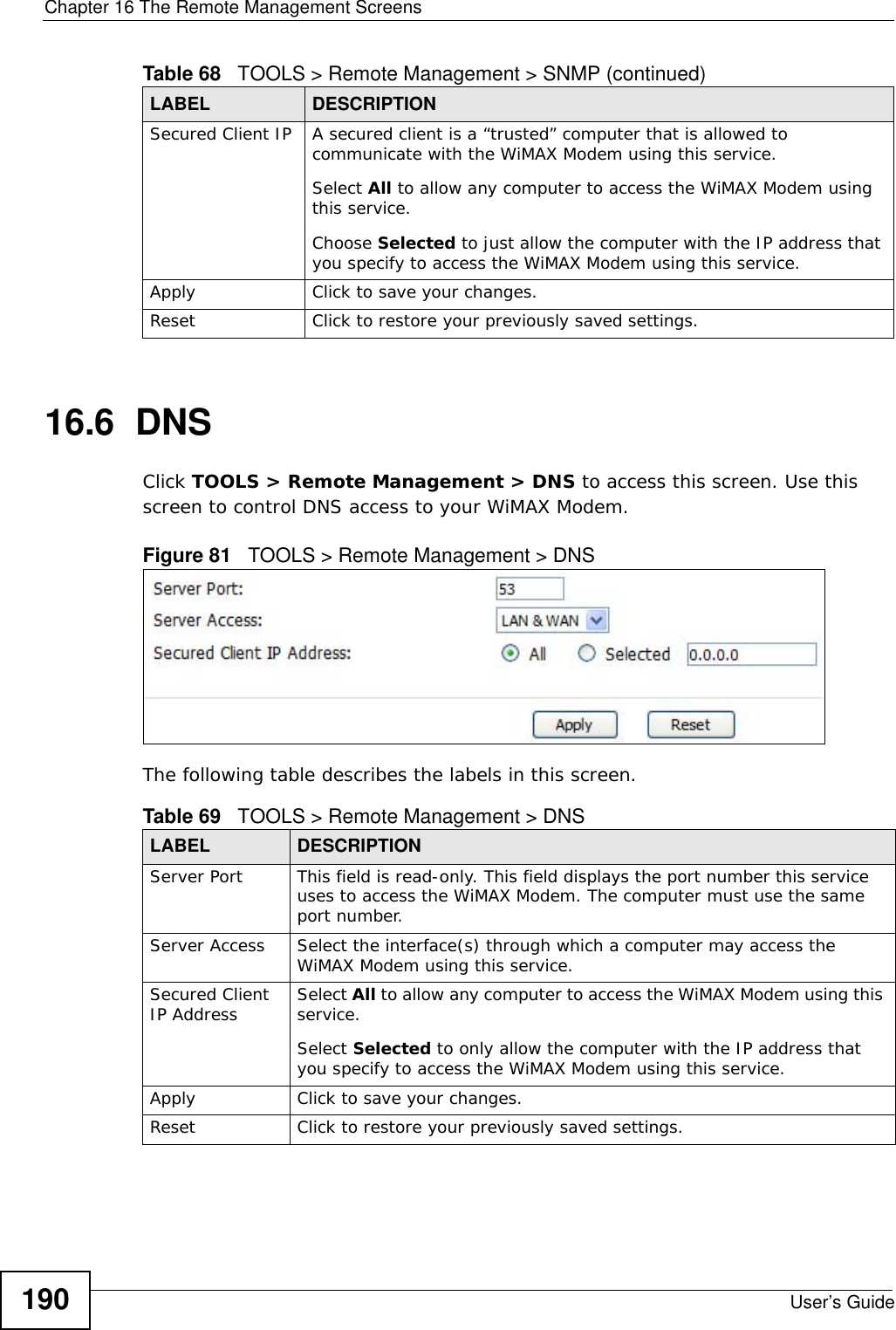 Chapter 16 The Remote Management ScreensUser’s Guide19016.6  DNSClick TOOLS &gt; Remote Management &gt; DNS to access this screen. Use this screen to control DNS access to your WiMAX Modem.Figure 81   TOOLS &gt; Remote Management &gt; DNSThe following table describes the labels in this screen.Secured Client IP A secured client is a “trusted” computer that is allowed to communicate with the WiMAX Modem using this service. Select All to allow any computer to access the WiMAX Modem using this service.Choose Selected to just allow the computer with the IP address that you specify to access the WiMAX Modem using this service.Apply Click to save your changes.Reset Click to restore your previously saved settings.Table 68   TOOLS &gt; Remote Management &gt; SNMP (continued)LABEL DESCRIPTIONTable 69   TOOLS &gt; Remote Management &gt; DNSLABEL DESCRIPTIONServer Port This field is read-only. This field displays the port number this service uses to access the WiMAX Modem. The computer must use the same port number.Server Access Select the interface(s) through which a computer may access the WiMAX Modem using this service.Secured Client IP Address Select All to allow any computer to access the WiMAX Modem using this service.Select Selected to only allow the computer with the IP address that you specify to access the WiMAX Modem using this service.Apply Click to save your changes.Reset Click to restore your previously saved settings.
