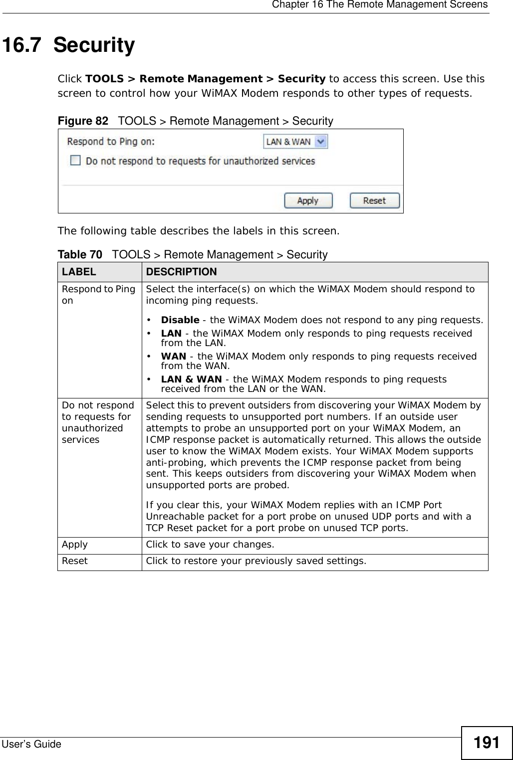  Chapter 16 The Remote Management ScreensUser’s Guide 19116.7  SecurityClick TOOLS &gt; Remote Management &gt; Security to access this screen. Use this screen to control how your WiMAX Modem responds to other types of requests.Figure 82   TOOLS &gt; Remote Management &gt; SecurityThe following table describes the labels in this screen.Table 70   TOOLS &gt; Remote Management &gt; SecurityLABEL DESCRIPTIONRespond to Ping on Select the interface(s) on which the WiMAX Modem should respond to incoming ping requests.•Disable - the WiMAX Modem does not respond to any ping requests.•LAN - the WiMAX Modem only responds to ping requests received from the LAN.•WAN - the WiMAX Modem only responds to ping requests received from the WAN.•LAN &amp; WAN - the WiMAX Modem responds to ping requests received from the LAN or the WAN.Do not respond to requests for unauthorized servicesSelect this to prevent outsiders from discovering your WiMAX Modem by sending requests to unsupported port numbers. If an outside user attempts to probe an unsupported port on your WiMAX Modem, an ICMP response packet is automatically returned. This allows the outside user to know the WiMAX Modem exists. Your WiMAX Modem supports anti-probing, which prevents the ICMP response packet from being sent. This keeps outsiders from discovering your WiMAX Modem when unsupported ports are probed.If you clear this, your WiMAX Modem replies with an ICMP Port Unreachable packet for a port probe on unused UDP ports and with a TCP Reset packet for a port probe on unused TCP ports. Apply Click to save your changes.Reset Click to restore your previously saved settings.