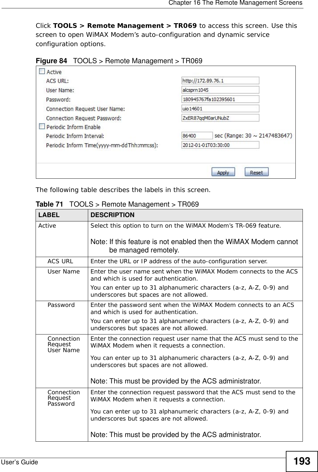  Chapter 16 The Remote Management ScreensUser’s Guide 193Click TOOLS &gt; Remote Management &gt; TR069 to access this screen. Use this screen to open WiMAX Modem’s auto-configuration and dynamic service configuration options.Figure 84   TOOLS &gt; Remote Management &gt; TR069The following table describes the labels in this screen.Table 71   TOOLS &gt; Remote Management &gt; TR069LABEL DESCRIPTIONActive Select this option to turn on the WiMAX Modem’s TR-069 feature. Note: If this feature is not enabled then the WiMAX Modem cannot be managed remotely.ACS URL Enter the URL or IP address of the auto-configuration server.User Name Enter the user name sent when the WiMAX Modem connects to the ACS and which is used for authentication.You can enter up to 31 alphanumeric characters (a-z, A-Z, 0-9) and underscores but spaces are not allowed.Password Enter the password sent when the WiMAX Modem connects to an ACS and which is used for authentication.You can enter up to 31 alphanumeric characters (a-z, A-Z, 0-9) and underscores but spaces are not allowed.Connection Request User NameEnter the connection request user name that the ACS must send to the WiMAX Modem when it requests a connection.You can enter up to 31 alphanumeric characters (a-z, A-Z, 0-9) and underscores but spaces are not allowed.Note: This must be provided by the ACS administrator.Connection Request PasswordEnter the connection request password that the ACS must send to the WiMAX Modem when it requests a connection.You can enter up to 31 alphanumeric characters (a-z, A-Z, 0-9) and underscores but spaces are not allowed.Note: This must be provided by the ACS administrator.