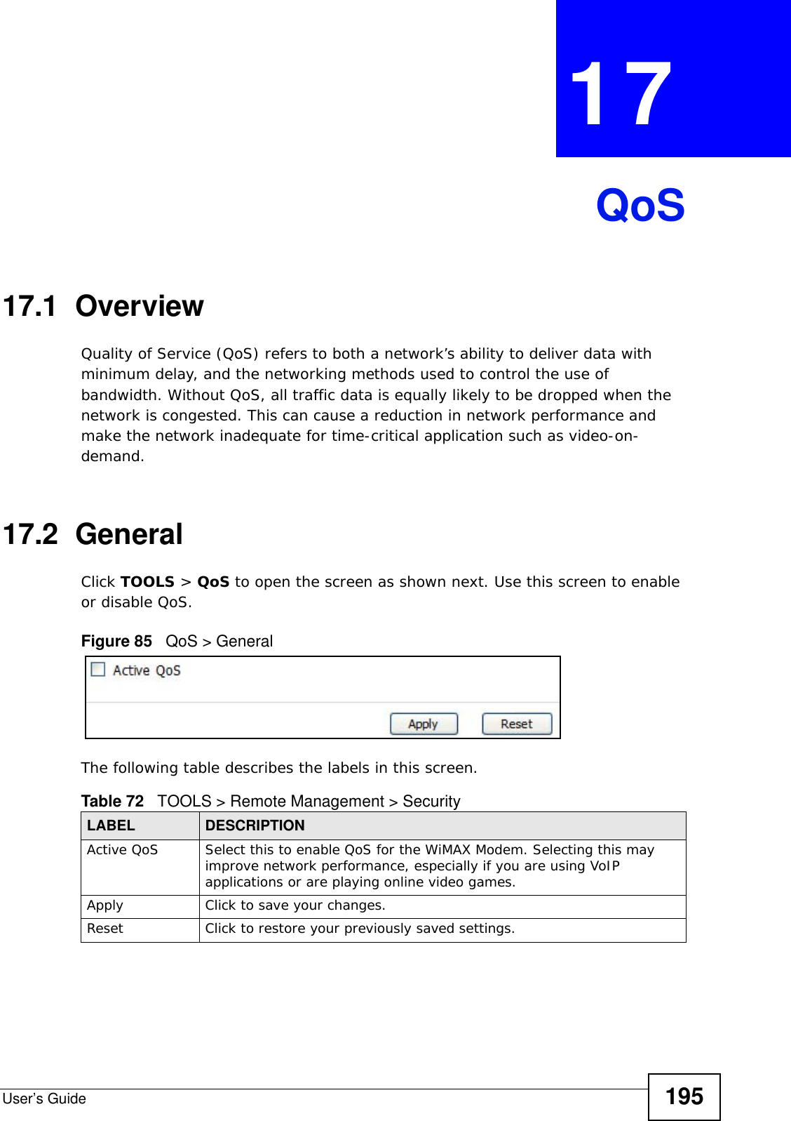 User’s Guide 195CHAPTER  17 QoS17.1  OverviewQuality of Service (QoS) refers to both a network’s ability to deliver data with minimum delay, and the networking methods used to control the use of bandwidth. Without QoS, all traffic data is equally likely to be dropped when the network is congested. This can cause a reduction in network performance and make the network inadequate for time-critical application such as video-on-demand.17.2  GeneralClick TOOLS &gt; QoS to open the screen as shown next. Use this screen to enable or disable QoS.Figure 85   QoS &gt; GeneralThe following table describes the labels in this screen.Table 72   TOOLS &gt; Remote Management &gt; SecurityLABEL DESCRIPTIONActive QoS Select this to enable QoS for the WiMAX Modem. Selecting this may improve network performance, especially if you are using VoIP applications or are playing online video games.Apply Click to save your changes.Reset Click to restore your previously saved settings.