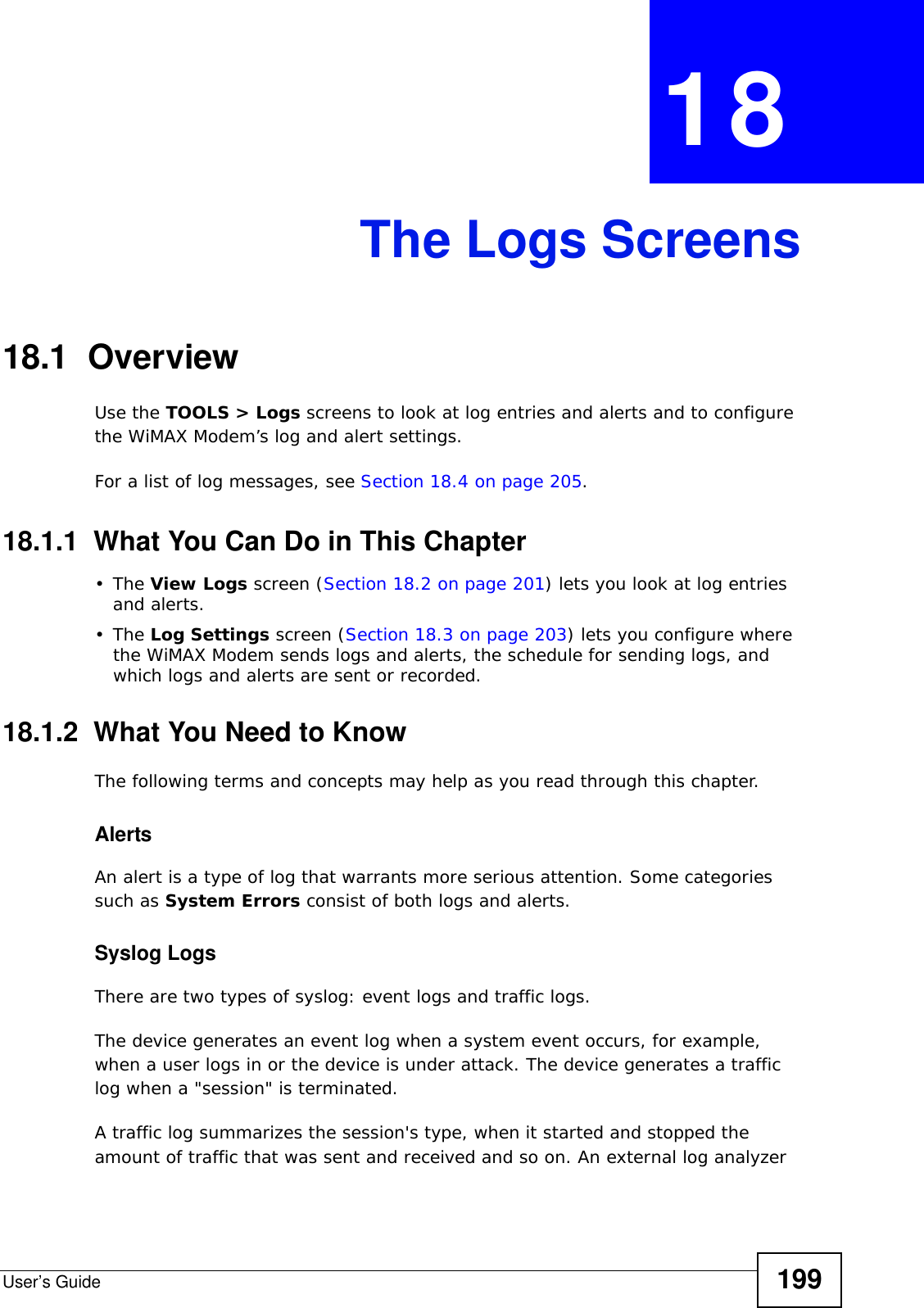 User’s Guide 199CHAPTER  18 The Logs Screens18.1  OverviewUse the TOOLS &gt; Logs screens to look at log entries and alerts and to configure the WiMAX Modem’s log and alert settings.For a list of log messages, see Section 18.4 on page 205.18.1.1  What You Can Do in This Chapter•The View Logs screen (Section 18.2 on page 201) lets you look at log entries and alerts.•The Log Settings screen (Section 18.3 on page 203) lets you configure where the WiMAX Modem sends logs and alerts, the schedule for sending logs, and which logs and alerts are sent or recorded.18.1.2  What You Need to KnowThe following terms and concepts may help as you read through this chapter.AlertsAn alert is a type of log that warrants more serious attention. Some categories such as System Errors consist of both logs and alerts.Syslog LogsThere are two types of syslog: event logs and traffic logs. The device generates an event log when a system event occurs, for example, when a user logs in or the device is under attack. The device generates a traffic log when a &quot;session&quot; is terminated. A traffic log summarizes the session&apos;s type, when it started and stopped the amount of traffic that was sent and received and so on. An external log analyzer 