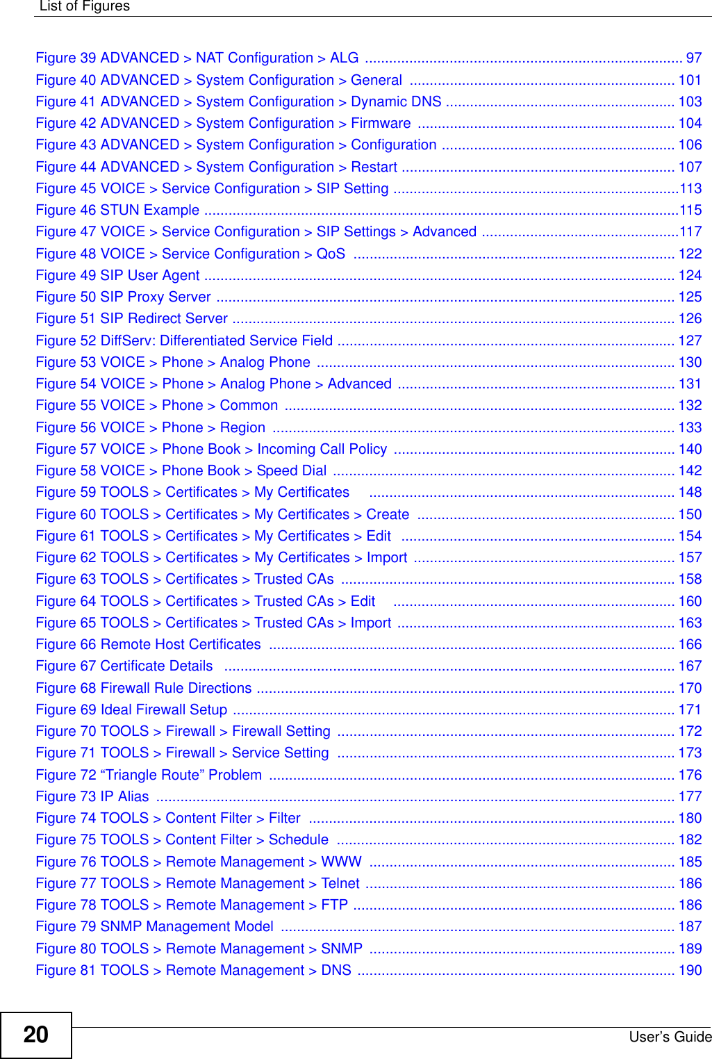 List of FiguresUser’s Guide20Figure 39 ADVANCED &gt; NAT Configuration &gt; ALG ............................................................................... 97Figure 40 ADVANCED &gt; System Configuration &gt; General .................................................................. 101Figure 41 ADVANCED &gt; System Configuration &gt; Dynamic DNS ......................................................... 103Figure 42 ADVANCED &gt; System Configuration &gt; Firmware ................................................................ 104Figure 43 ADVANCED &gt; System Configuration &gt; Configuration .......................................................... 106Figure 44 ADVANCED &gt; System Configuration &gt; Restart .................................................................... 107Figure 45 VOICE &gt; Service Configuration &gt; SIP Setting .......................................................................113Figure 46 STUN Example ......................................................................................................................115Figure 47 VOICE &gt; Service Configuration &gt; SIP Settings &gt; Advanced .................................................117Figure 48 VOICE &gt; Service Configuration &gt; QoS  ................................................................................ 122Figure 49 SIP User Agent ..................................................................................................................... 124Figure 50 SIP Proxy Server .................................................................................................................. 125Figure 51 SIP Redirect Server .............................................................................................................. 126Figure 52 DiffServ: Differentiated Service Field .................................................................................... 127Figure 53 VOICE &gt; Phone &gt; Analog Phone .........................................................................................130Figure 54 VOICE &gt; Phone &gt; Analog Phone &gt; Advanced ..................................................................... 131Figure 55 VOICE &gt; Phone &gt; Common  ................................................................................................. 132Figure 56 VOICE &gt; Phone &gt; Region  .................................................................................................... 133Figure 57 VOICE &gt; Phone Book &gt; Incoming Call Policy ...................................................................... 140Figure 58 VOICE &gt; Phone Book &gt; Speed Dial ..................................................................................... 142Figure 59 TOOLS &gt; Certificates &gt; My Certificates     ............................................................................148Figure 60 TOOLS &gt; Certificates &gt; My Certificates &gt; Create  ................................................................ 150Figure 61 TOOLS &gt; Certificates &gt; My Certificates &gt; Edit  .................................................................... 154Figure 62 TOOLS &gt; Certificates &gt; My Certificates &gt; Import ................................................................. 157Figure 63 TOOLS &gt; Certificates &gt; Trusted CAs  ...................................................................................158Figure 64 TOOLS &gt; Certificates &gt; Trusted CAs &gt; Edit    ...................................................................... 160Figure 65 TOOLS &gt; Certificates &gt; Trusted CAs &gt; Import ..................................................................... 163Figure 66 Remote Host Certificates ..................................................................................................... 166Figure 67 Certificate Details   ................................................................................................................ 167Figure 68 Firewall Rule Directions ........................................................................................................ 170Figure 69 Ideal Firewall Setup .............................................................................................................. 171Figure 70 TOOLS &gt; Firewall &gt; Firewall Setting  .................................................................................... 172Figure 71 TOOLS &gt; Firewall &gt; Service Setting  .................................................................................... 173Figure 72 “Triangle Route” Problem ..................................................................................................... 176Figure 73 IP Alias  ................................................................................................................................. 177Figure 74 TOOLS &gt; Content Filter &gt; Filter  ........................................................................................... 180Figure 75 TOOLS &gt; Content Filter &gt; Schedule  ....................................................................................182Figure 76 TOOLS &gt; Remote Management &gt; WWW  ............................................................................ 185Figure 77 TOOLS &gt; Remote Management &gt; Telnet ............................................................................. 186Figure 78 TOOLS &gt; Remote Management &gt; FTP ................................................................................ 186Figure 79 SNMP Management Model  .................................................................................................. 187Figure 80 TOOLS &gt; Remote Management &gt; SNMP  ............................................................................ 189Figure 81 TOOLS &gt; Remote Management &gt; DNS ............................................................................... 190