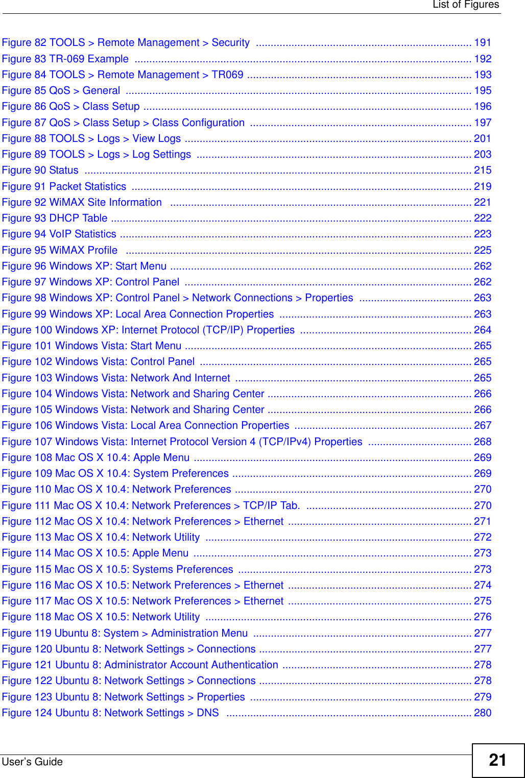  List of FiguresUser’s Guide 21Figure 82 TOOLS &gt; Remote Management &gt; Security  ......................................................................... 191Figure 83 TR-069 Example  .................................................................................................................. 192Figure 84 TOOLS &gt; Remote Management &gt; TR069 ............................................................................ 193Figure 85 QoS &gt; General  ..................................................................................................................... 195Figure 86 QoS &gt; Class Setup ............................................................................................................... 196Figure 87 QoS &gt; Class Setup &gt; Class Configuration ........................................................................... 197Figure 88 TOOLS &gt; Logs &gt; View Logs ................................................................................................. 201Figure 89 TOOLS &gt; Logs &gt; Log Settings  ............................................................................................. 203Figure 90 Status  ................................................................................................................................... 215Figure 91 Packet Statistics  ................................................................................................................... 219Figure 92 WiMAX Site Information   ...................................................................................................... 221Figure 93 DHCP Table .......................................................................................................................... 222Figure 94 VoIP Statistics ....................................................................................................................... 223Figure 95 WiMAX Profile   ..................................................................................................................... 225Figure 96 Windows XP: Start Menu ...................................................................................................... 262Figure 97 Windows XP: Control Panel  ................................................................................................. 262Figure 98 Windows XP: Control Panel &gt; Network Connections &gt; Properties  ...................................... 263Figure 99 Windows XP: Local Area Connection Properties  ................................................................. 263Figure 100 Windows XP: Internet Protocol (TCP/IP) Properties  .......................................................... 264Figure 101 Windows Vista: Start Menu ................................................................................................. 265Figure 102 Windows Vista: Control Panel  ............................................................................................ 265Figure 103 Windows Vista: Network And Internet  ................................................................................ 265Figure 104 Windows Vista: Network and Sharing Center ..................................................................... 266Figure 105 Windows Vista: Network and Sharing Center ..................................................................... 266Figure 106 Windows Vista: Local Area Connection Properties ............................................................ 267Figure 107 Windows Vista: Internet Protocol Version 4 (TCP/IPv4) Properties  ................................... 268Figure 108 Mac OS X 10.4: Apple Menu .............................................................................................. 269Figure 109 Mac OS X 10.4: System Preferences ................................................................................. 269Figure 110 Mac OS X 10.4: Network Preferences ................................................................................ 270Figure 111 Mac OS X 10.4: Network Preferences &gt; TCP/IP Tab.  ........................................................ 270Figure 112 Mac OS X 10.4: Network Preferences &gt; Ethernet  .............................................................. 271Figure 113 Mac OS X 10.4: Network Utility  .......................................................................................... 272Figure 114 Mac OS X 10.5: Apple Menu  .............................................................................................. 273Figure 115 Mac OS X 10.5: Systems Preferences  ............................................................................... 273Figure 116 Mac OS X 10.5: Network Preferences &gt; Ethernet  .............................................................. 274Figure 117 Mac OS X 10.5: Network Preferences &gt; Ethernet  .............................................................. 275Figure 118 Mac OS X 10.5: Network Utility  .......................................................................................... 276Figure 119 Ubuntu 8: System &gt; Administration Menu .......................................................................... 277Figure 120 Ubuntu 8: Network Settings &gt; Connections ........................................................................ 277Figure 121 Ubuntu 8: Administrator Account Authentication ................................................................ 278Figure 122 Ubuntu 8: Network Settings &gt; Connections ........................................................................ 278Figure 123 Ubuntu 8: Network Settings &gt; Properties  ........................................................................... 279Figure 124 Ubuntu 8: Network Settings &gt; DNS  ...................................................................................280