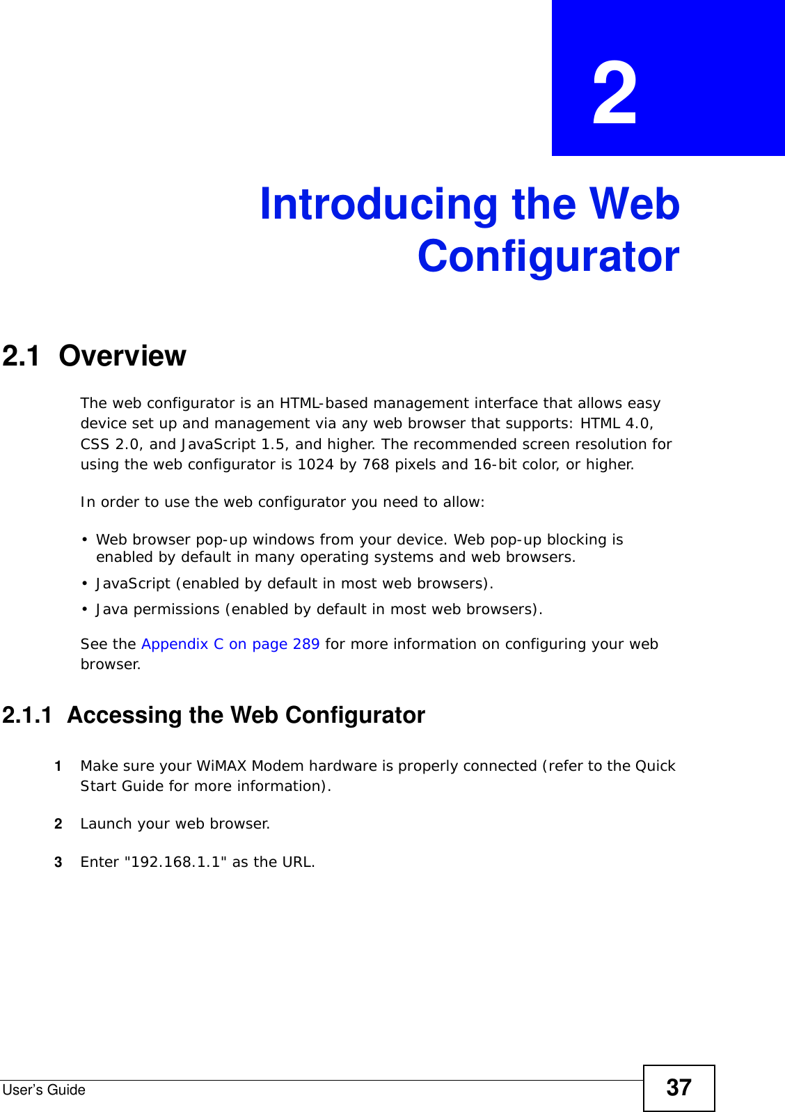 User’s Guide 37CHAPTER  2 Introducing the WebConfigurator2.1  OverviewThe web configurator is an HTML-based management interface that allows easy device set up and management via any web browser that supports: HTML 4.0, CSS 2.0, and JavaScript 1.5, and higher. The recommended screen resolution for using the web configurator is 1024 by 768 pixels and 16-bit color, or higher.In order to use the web configurator you need to allow:• Web browser pop-up windows from your device. Web pop-up blocking is enabled by default in many operating systems and web browsers.• JavaScript (enabled by default in most web browsers).• Java permissions (enabled by default in most web browsers).See the Appendix C on page 289 for more information on configuring your web browser.2.1.1  Accessing the Web Configurator1Make sure your WiMAX Modem hardware is properly connected (refer to the Quick Start Guide for more information).2Launch your web browser.3Enter &quot;192.168.1.1&quot; as the URL.