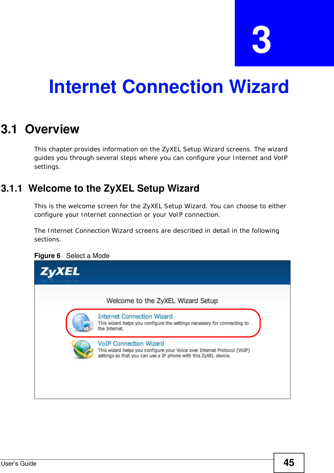 User’s Guide 45CHAPTER  3 Internet Connection Wizard3.1  OverviewThis chapter provides information on the ZyXEL Setup Wizard screens. The wizard guides you through several steps where you can configure your Internet and VoIP settings.3.1.1  Welcome to the ZyXEL Setup WizardThis is the welcome screen for the ZyXEL Setup Wizard. You can choose to either configure your Internet connection or your VoIP connection.The Internet Connection Wizard screens are described in detail in the following sections.Figure 6   Select a Mode