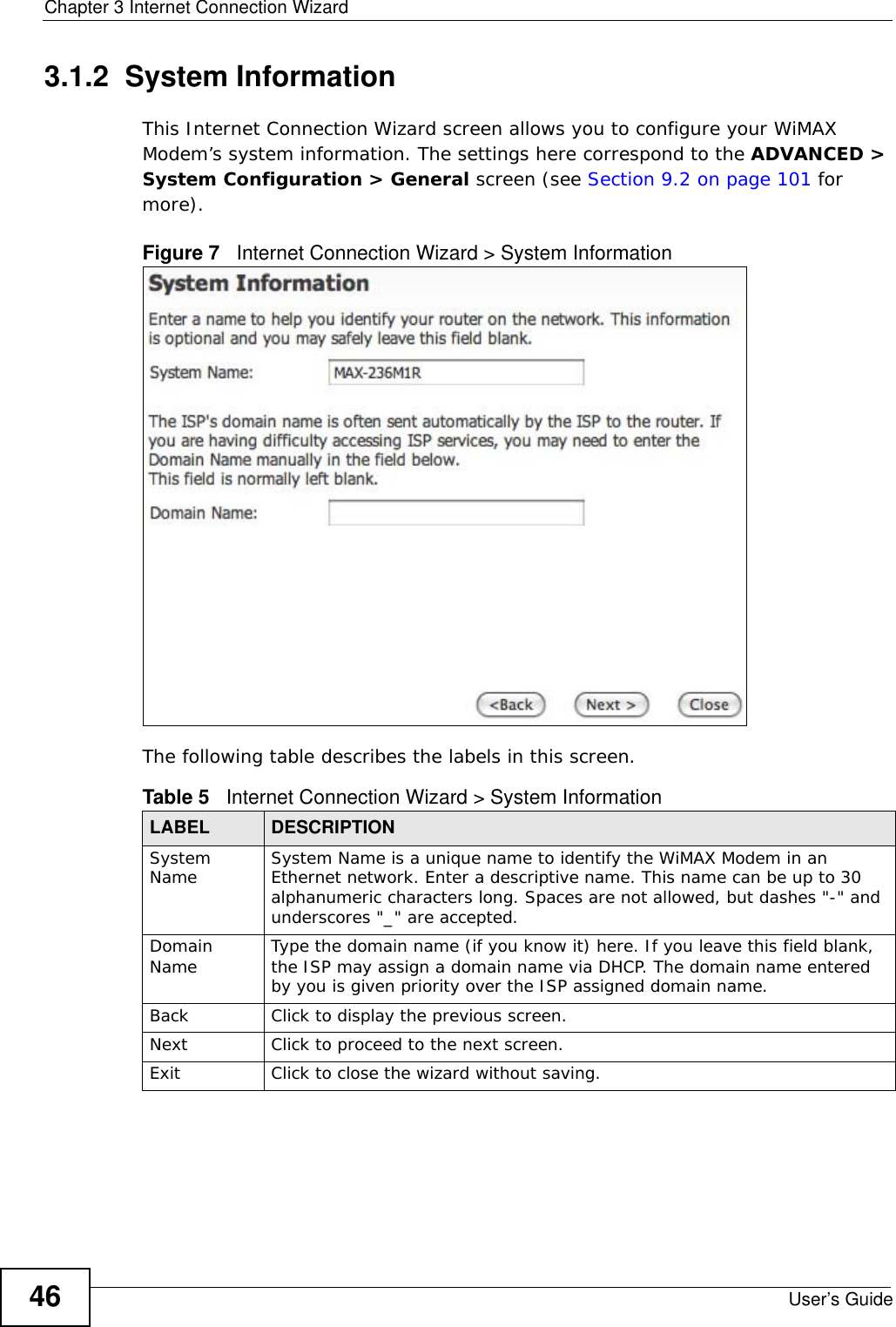 Chapter 3 Internet Connection WizardUser’s Guide463.1.2  System InformationThis Internet Connection Wizard screen allows you to configure your WiMAX Modem’s system information. The settings here correspond to the ADVANCED &gt; System Configuration &gt; General screen (see Section 9.2 on page 101 for more).Figure 7   Internet Connection Wizard &gt; System InformationThe following table describes the labels in this screen.Table 5   Internet Connection Wizard &gt; System InformationLABEL DESCRIPTIONSystem Name System Name is a unique name to identify the WiMAX Modem in an Ethernet network. Enter a descriptive name. This name can be up to 30 alphanumeric characters long. Spaces are not allowed, but dashes &quot;-&quot; and underscores &quot;_&quot; are accepted. Domain Name Type the domain name (if you know it) here. If you leave this field blank, the ISP may assign a domain name via DHCP. The domain name entered by you is given priority over the ISP assigned domain name.Back Click to display the previous screen.Next Click to proceed to the next screen. Exit Click to close the wizard without saving.