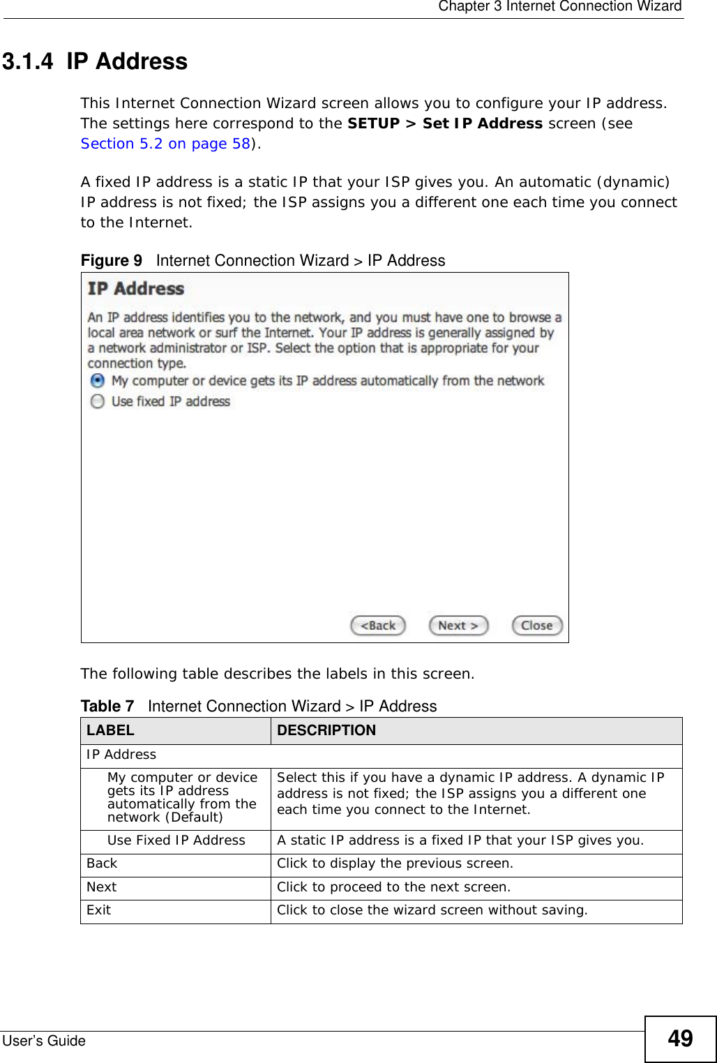  Chapter 3 Internet Connection WizardUser’s Guide 493.1.4  IP AddressThis Internet Connection Wizard screen allows you to configure your IP address. The settings here correspond to the SETUP &gt; Set IP Address screen (see Section 5.2 on page 58).A fixed IP address is a static IP that your ISP gives you. An automatic (dynamic) IP address is not fixed; the ISP assigns you a different one each time you connect to the Internet.Figure 9   Internet Connection Wizard &gt; IP AddressThe following table describes the labels in this screen.Table 7   Internet Connection Wizard &gt; IP AddressLABEL DESCRIPTIONIP AddressMy computer or device gets its IP address automatically from the network (Default)Select this if you have a dynamic IP address. A dynamic IP address is not fixed; the ISP assigns you a different one each time you connect to the Internet.Use Fixed IP Address A static IP address is a fixed IP that your ISP gives you.Back Click to display the previous screen.Next Click to proceed to the next screen.Exit Click to close the wizard screen without saving.