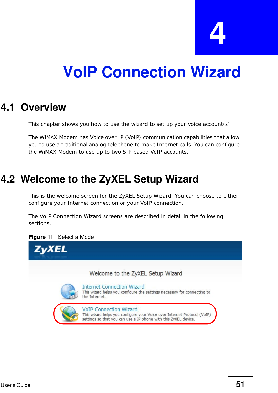 User’s Guide 51CHAPTER  4 VoIP Connection Wizard4.1  OverviewThis chapter shows you how to use the wizard to set up your voice account(s).The WiMAX Modem has Voice over IP (VoIP) communication capabilities that allow you to use a traditional analog telephone to make Internet calls. You can configure the WiMAX Modem to use up to two SIP based VoIP accounts.4.2  Welcome to the ZyXEL Setup WizardThis is the welcome screen for the ZyXEL Setup Wizard. You can choose to either configure your Internet connection or your VoIP connection.The VoIP Connection Wizard screens are described in detail in the following sections.Figure 11   Select a Mode