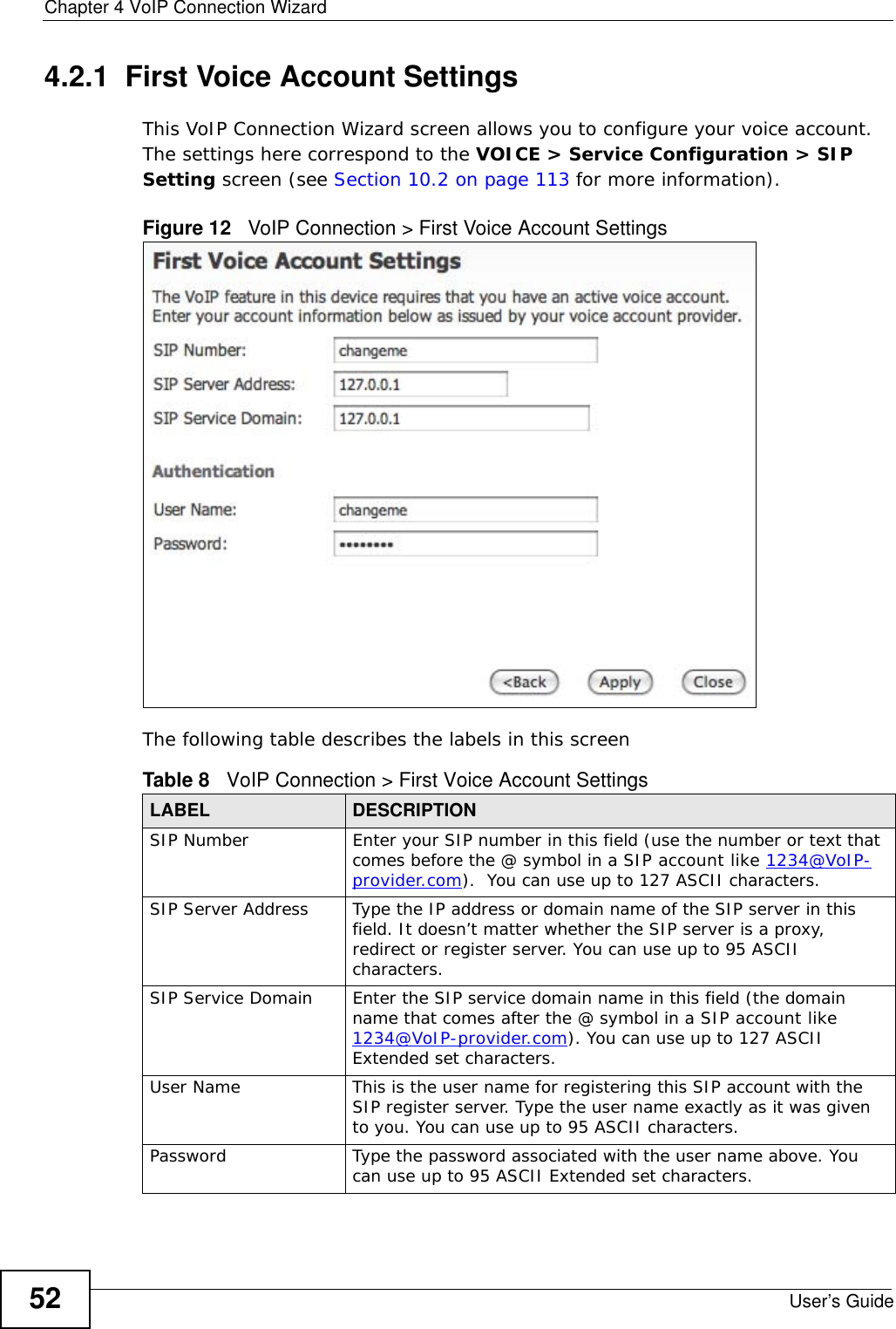 Chapter 4 VoIP Connection WizardUser’s Guide524.2.1  First Voice Account SettingsThis VoIP Connection Wizard screen allows you to configure your voice account. The settings here correspond to the VOICE &gt; Service Configuration &gt; SIP Setting screen (see Section 10.2 on page 113 for more information).Figure 12   VoIP Connection &gt; First Voice Account SettingsThe following table describes the labels in this screenTable 8   VoIP Connection &gt; First Voice Account SettingsLABEL DESCRIPTIONSIP Number Enter your SIP number in this field (use the number or text that comes before the @ symbol in a SIP account like 1234@VoIP-provider.com).  You can use up to 127 ASCII characters.SIP Server Address Type the IP address or domain name of the SIP server in this field. It doesn’t matter whether the SIP server is a proxy, redirect or register server. You can use up to 95 ASCII characters.SIP Service Domain Enter the SIP service domain name in this field (the domain name that comes after the @ symbol in a SIP account like 1234@VoIP-provider.com). You can use up to 127 ASCII Extended set characters.User Name This is the user name for registering this SIP account with the SIP register server. Type the user name exactly as it was given to you. You can use up to 95 ASCII characters.Password Type the password associated with the user name above. You can use up to 95 ASCII Extended set characters.