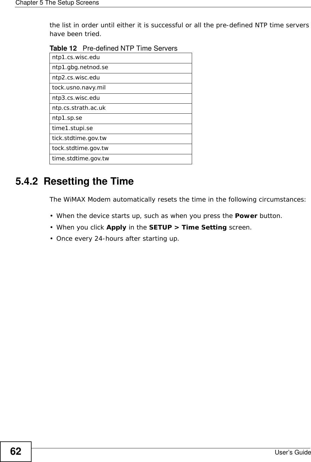 Chapter 5 The Setup ScreensUser’s Guide62the list in order until either it is successful or all the pre-defined NTP time servers have been tried. 5.4.2  Resetting the TimeThe WiMAX Modem automatically resets the time in the following circumstances:• When the device starts up, such as when you press the Power button.• When you click Apply in the SETUP &gt; Time Setting screen.• Once every 24-hours after starting up.Table 12   Pre-defined NTP Time Serversntp1.cs.wisc.eduntp1.gbg.netnod.sentp2.cs.wisc.edutock.usno.navy.milntp3.cs.wisc.eduntp.cs.strath.ac.ukntp1.sp.setime1.stupi.setick.stdtime.gov.twtock.stdtime.gov.twtime.stdtime.gov.tw