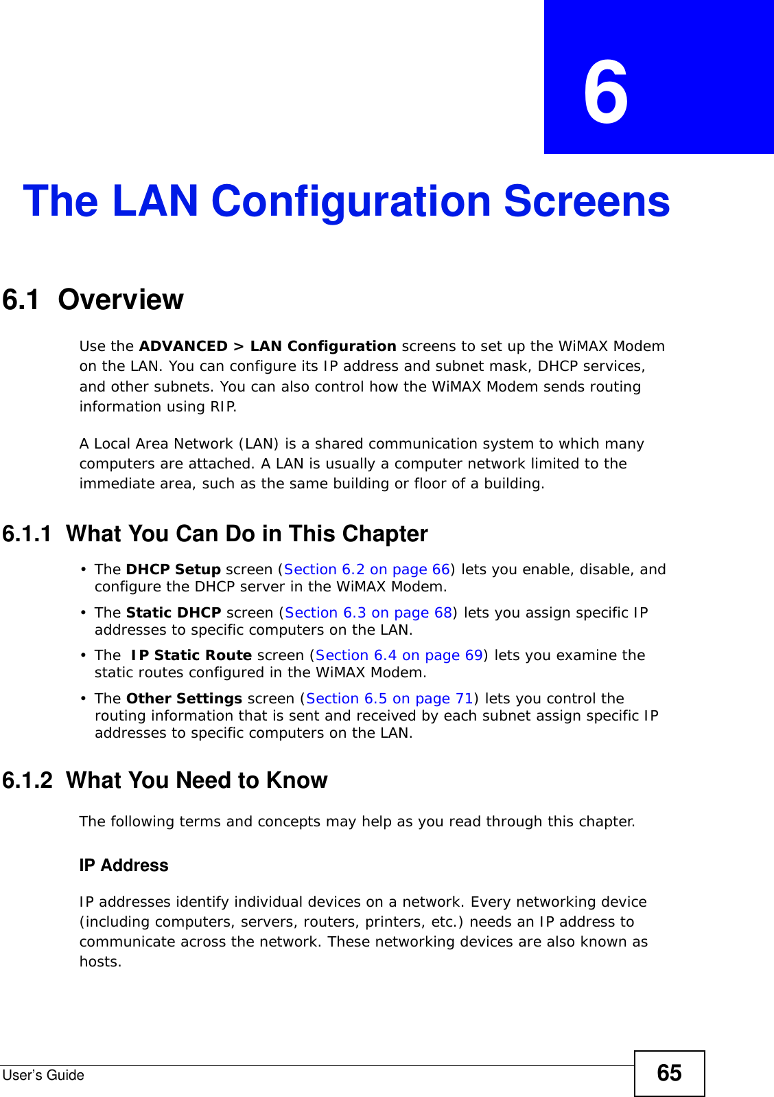 User’s Guide 65CHAPTER  6 The LAN Configuration Screens6.1  OverviewUse the ADVANCED &gt; LAN Configuration screens to set up the WiMAX Modem on the LAN. You can configure its IP address and subnet mask, DHCP services, and other subnets. You can also control how the WiMAX Modem sends routing information using RIP.A Local Area Network (LAN) is a shared communication system to which many computers are attached. A LAN is usually a computer network limited to the immediate area, such as the same building or floor of a building.6.1.1  What You Can Do in This Chapter•The DHCP Setup screen (Section 6.2 on page 66) lets you enable, disable, and configure the DHCP server in the WiMAX Modem.•The Static DHCP screen (Section 6.3 on page 68) lets you assign specific IP addresses to specific computers on the LAN.•The  IP Static Route screen (Section 6.4 on page 69) lets you examine the static routes configured in the WiMAX Modem.•The Other Settings screen (Section 6.5 on page 71) lets you control the routing information that is sent and received by each subnet assign specific IP addresses to specific computers on the LAN.6.1.2  What You Need to KnowThe following terms and concepts may help as you read through this chapter.IP AddressIP addresses identify individual devices on a network. Every networking device (including computers, servers, routers, printers, etc.) needs an IP address to communicate across the network. These networking devices are also known as hosts.