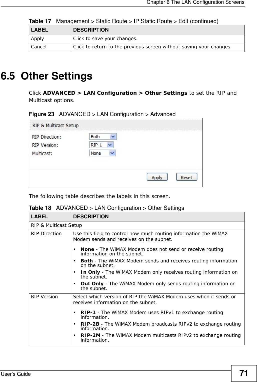  Chapter 6 The LAN Configuration ScreensUser’s Guide 716.5  Other SettingsClick ADVANCED &gt; LAN Configuration &gt; Other Settings to set the RIP and Multicast options.Figure 23   ADVANCED &gt; LAN Configuration &gt; AdvancedThe following table describes the labels in this screen.Apply Click to save your changes.Cancel Click to return to the previous screen without saving your changes.Table 17   Management &gt; Static Route &gt; IP Static Route &gt; Edit (continued)LABEL DESCRIPTIONTable 18   ADVANCED &gt; LAN Configuration &gt; Other SettingsLABEL DESCRIPTIONRIP &amp; Multicast SetupRIP Direction Use this field to control how much routing information the WiMAX Modem sends and receives on the subnet.•None - The WiMAX Modem does not send or receive routing information on the subnet.•Both - The WiMAX Modem sends and receives routing information on the subnet.•In Only - The WiMAX Modem only receives routing information on the subnet.•Out Only - The WiMAX Modem only sends routing information on the subnet.RIP Version Select which version of RIP the WiMAX Modem uses when it sends or receives information on the subnet.•RIP-1 - The WiMAX Modem uses RIPv1 to exchange routing information.•RIP-2B - The WiMAX Modem broadcasts RIPv2 to exchange routing information.•RIP-2M - The WiMAX Modem multicasts RIPv2 to exchange routing information.
